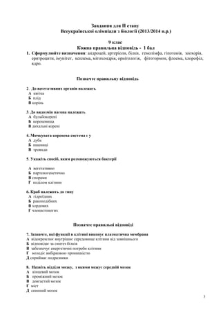 Завдання для ІІ етапу
Всеукраїнської олімпіади з біології (2013/2014 н.р.)
9 клас
Кожна правильна відповідь - 1 бал
1. Сформулюйте визначення: андроцей, артеріоли, білки, гемолімфа, гіпотонія, зоохорія,
еритроцити, імунітет, ксилема, мітохондрія, орнітологія, фітогормон, флоема, хлорофіл,
ядро.
Позначте правильну відповідь
2. До вегетативних органів належать
А квітка
Б плід
В корінь
3. До видозмін пагона належать
А бульбокорені
Б кореневища
В дихальні корені
4. Мичкувата коренева система є у
А дуба
Б пшениці
В троянди
5. Укажіть спосіб, яким розмножуються бактерії
А вегетативно
Б партеногенетично
В спорами
Г поділом клітини
6. Краб належить до типу
А гідроїдних
Б ракоподібних
В хордових
Г членистоногих
Позначте правильні відповіді
7. Зазначте, які функції в клітині виконує плазматична мембрана
А відокремлює внутрішнє середовище клітини від зовнішнього
Б відповідає за синтез білків
В забезпечує енергетичні потреби клітини
Г володіє вибірковою проникністю
Д сприймає подразники
8. Назвіть відділи мозку, з якими межує середній мозок
А кінцевий мозок
Б проміжний мозок
В довгастий мозок
Г міст
Д спинний мозок
3
 