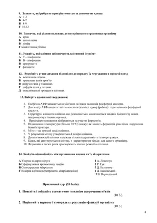 9. Зазначте, які ребра не прикріплюються за допомогою хряща
А 1-3
Б 4-7
В 8-9
Г 10-12
10. Зазначте, які рідини належать до внутрішнього середовища організму
А кров
Б цитоплазма
В лімфа
Г міжклітинна рідина
11. Укажіть, які клітини забезпечують клітинний імунітет
А Т - лімфоцити
Б В - лімфоцити
В еритроцити
Г фагоцити
12. Розмістіть етапи дихання відповідно до порядку їх чергування в процесі вдиху
А вентиляція легень
Б транспорт газів кров’ю
В дифузія газів у тканинах
Г дифузія газів у легенях
Д окислювальні процеси в клітинах
13. Виберіть правильні твердження:
1. Енергія в АТФ запасається в хімічних зв’язках залишків фосфорної кислоти.
2. До складу АТФ входять: азотна кислота (аденін), цукор (рибоза) і три залишки фосфорної
кислоти.
3. Структурні елементи клітини, що розпадаються, оновлюються завдяки біосинтезу нових
макромолекул і нових органел.
4. Процеси розмноження відбуваються за участю ферментів.
5. Підвищення температури (більше 38 ºС) знижує активність ферментів унаслідок порушення
їхньої структури.
6. Мітоз – це прямий поділ клітини.
7. У результаті мітозу утворюються 4 дочірні клітини.
8. До властивостей клітини належать тільки подразливість і саморегуляція.
9. Білки, які синтезуються в клітині, є характерними тільки для даного організму.
10. Ферменти в тисячі разів прискорюють хімічні реакції в клітинах.
14. Знайдіть відповідність між прізвищами вчених та їх відкриттями
А Уперше відкрив віруси 1 А. Левенгук
Б Сформулював хромосомну теорію 2 Р. Гук
В Сконструював мікроскоп 3 Д. Балтимор
Г Відкрив клітини (еритроцити, сперматозоїди) 4 Д. Івановський
5 В. Вернадський
Практичний тур (20 балів).
1. Поясніть і зобразіть схематично механізм скорочення м’язів
(10 б.).
2. Порівняйте нервову і гуморальну регуляцію функцій організму
(10 б.)
4
 