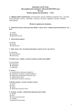 Завдання для ІІ етапу
Всеукраїнської олімпіади з біології (2013/2014 н.р.)
10 клас
Кожна правильна відповідь - 1 бал
1. Сформулюйте визначення: аглютиногени, ангіна, грибниця, вторинна сеча, дистонія,
ліпаза, бактерії, волоть, гаметофіт, ідіосома, неотенія, параподії, таксиси, тканина,
транспірація.
Позначте правильну відповідь
2. Кореневі волоски, якими рослина вбирає з грунту воду з мінеральними речовинами, має …
зона
А всисна
Б провідна
В кореневий чохлик
3. Видозміною кореня є
А вусики
Б бульби
В коренеплоди
4. При якому типі листкорозташування в одному вузлі є два листки
А черговому
Б супротивному
В кільчастому
5.Укажіть клас тварин , до якого належить амеба дизентерійна
А джгутикових
Б саркодових
В споровиків
Г інфузорій
6. Блоха є
А переносником збудника енцефаліту
Б проміжним хазяїном стьожака широкого
В природним резервуаром збудника чуми
Г переносником чуми
Д проміжним хазяїном ехінокока
7. Назвіть родину, до якої належить песець
А котячі
Б вовчі
В кунячі
Д правильної відповіді немає
8. Укажіть судини з найменшою швидкістю руху крові
А артерії
Б вени
В грудна частина аорти
Г капіляри
Д черевна частина аорти
5
 