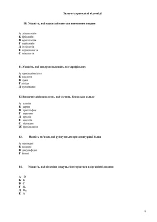 Зазначте правильні відповіді
10. Укажіть, які науки займаються вивченням тварин
А ліхенологія
Б бріологія
В орнітологія
Г теріологія
Д іхтіологія
Е герпетологія
Є мікологія
11.Укажіть, які сполуки належать до гідрофільних
А кристалічні солі
Б кислоти
В луки
Г ліпіди
Д вуглеводні
12.Визначте амінокислоти , які містять бензольне кільце
А аланін
Б серин
В триптофан
Г тирозин
Д пролін
Е цистеїн
Є гістидин
Ж фенілаланін
13. Назвіть зв’язки, які руйнуються при денатурації білка
А пептидні
Б водневі
В дисульфідні
Г йонні
14. Укажіть, які вітаміни можуть синтезуватися в організмі людини
А D
Б K
В C
Г B6
Д B12
Е A
6
 