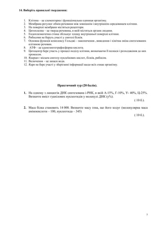 14. Виберіть правильні твердження:
1. Клітина – це елементарна і функціональна одиниця організму.
2. Мембрана регулює обмін речовини між зовнішнім і внутрішнім середовищем клітини.
3. На поверхні мембрани містяться рецептори.
4. Цитоплазма – це тверда речовина, в якій містяться органи людини.
5. Ендоплазматична стінка збільшує площу внутрішньої поверхні клітини.
6. Рибосоми не беруть участі у синтезі білків.
7. Основна функція комплексу Гольджі – накопичення , виведення і хімічна зміна синтезованих
клітиною речовин.
8. АТФ – це аденозинтетрафосфорна кислота.
9. Цитоцентр бере участь у процесі поділу клітини, визначаючи її полюси і розходження до них
хромосом.
10. Ядерця є місцем синтезу нуклеїнових кислот, білків, рибосом.
11. Включення – це запаси води.
12. Ядро не бере участі у зберіганні інформації щодо всіх ознак організму.
Практичний тур (20 балів).
1. На одному з ланцюгів ДНК синтезована і-РНК, в якій А-15%, Г-10%, У- 40%, Ц-25%.
Визначте вміст гуанілових нуклеотидів у молекулі ДНК (у%).
( 10 б.).
2. Маса білка становить 14 000. Визначте масу гена, що його кодує (молекулярна маса
амінокислоти – 100, нуклеотида – 345)
( 10 б.).
7
 