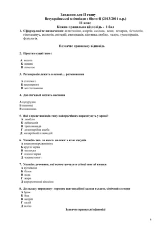 Завдання для ІІ етапу
Всеукраїнської олімпіади з біології (2013/2014 н.р.)
11 клас
Кожна правильна відповідь - 1 бал
1. Сформулюйте визначення: аглютиніни, алергія, амілаза, вени, гепарин, гістологія,
гіпоталамус, екологія, епітелій, ехолокація, кістянка, стебло, талом, транспірація,
фізіологія.
Позначте правильну відповідь
2. Простим суцвіттям є
А волоть
Б кошик
В початок
3. Регенерація лежить в основі… розмноження
А статевого
Б нестатевого
В вегетативного
4. Дві сім’ядолі містить насінина
А кукурудзи
Б пшениці
В соняшника
5. Які з представників типу найпростіших паразитують у крові?
А лямблія
Б лейшманія
В трихомонада
Г дизентерійна амеба
Д малярійний плазмодій
6. Укажіть тип, до якого належить клас сисунів
А кишковопорожнинних
Б круглі черви
В молюски
Г плоскі черви
Д членистоногі
7. Укажіть речовини, які всмоктуються в стінці товстої кишки
А вуглеводи
Б білки
В вода
Г жири
Д жиророзчинні вітаміни
8. До складу тироксину- гормону щитоподібної залози входить хімічний елемент
А бром
Б йод
В натрій
Г калій
Д залізо
Зазначте правильні відповіді
8
 