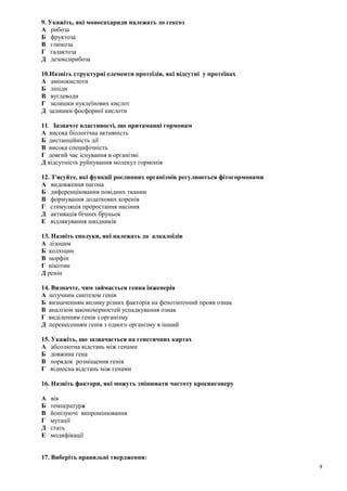9. Укажіть, які моносахариди належать до гексоз
А рибоза
Б фруктоза
В глюкоза
Г галактоза
Д дезоксирибоза
10.Назвіть структурні елементи протеїдів, які відсутні у протеїнах
А амінокислоти
Б ліпіди
В вуглеводи
Г залишки нуклеїнових кислот
Д залишки фосфорної кислоти
11. Зазначте властивості, що притаманні гормонам
А висока біологічна активність
Б дистанційність дії
В висока специфічність
Г довгий час існування в організмі
Д відсутність руйнування молекул гормонів
12. З’ясуйте, які функції рослинних організмів регулюються фітогормонами
А видовження пагона
Б диференціювання повідних тканин
В формування додаткових коренів
Г стимуляція проростання насіння
Д активація бічних бруньок
Е відлякування шкідників
13. Назвіть сполуки, які належать до алкалоїдів
А лізоцим
Б колхіцин
В морфін
Г нікотин
Д ренін
14. Визначте, чим займається генна інженерія
А штучним синтезом генів
Б визначенням впливу різних факторів на фенотипічний прояв ознак
В аналізом закономірностей успадкування ознак
Г виділенням генів з організму
Д перенесенням генів з одного організму в інший
15. Укажіть, що зазначається на генетичних картах
А абсолютна відстань між генами
Б довжина гена
В порядок розміщення генів
Г відносна відстань між генами
16. Назвіть фактори, які можуть змінювати частоту кросинговеру
А вік
Б температура
В йонізуючі випромінювання
Г мутації
Д стать
Е модифікації
17. Виберіть правильні твердження:
9
 