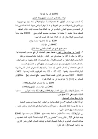 102
10000‫ػ‬‫ح‬ ‫إلى‬/‫ينة‬‫ز‬‫الخ‬
‫النيميف‬ ‫ببنؾ‬ ‫م‬‫الجار‬ ‫بالحساب‬ ‫نقدم‬ ‫مبمغ‬ ‫إيداع‬
2-‫م‬‫الجار‬ ‫الحساب‬ ‫مف‬ ‫السحب‬‫مديكنيتيا‬ ‫مف‬ ‫ء‬‫جز‬ ‫لسداد‬ ‫أك‬ ‫نقدية‬ ‫لمبالغ‬ ‫المنشأة‬ ‫تحتاج‬ ‫قد‬ ‫؛‬
‫تمجأ‬ ‫فيي‬ ‫لذا‬ ‫المنشأة؛‬ ‫ينة‬‫ز‬‫خ‬ ‫في‬ ‫لدييا‬ ‫تتكفر‬ ‫ال‬ ‫قد‬ ‫أك‬ ‫ينة‬‫ز‬‫الخ‬ ‫مف‬ ‫لمسحب‬ ‫النقدية‬ ‫إلى‬ ‫المجكء‬ ‫دكف‬
‫الطرؼ‬ ‫ك‬ ‫ن‬‫ا‬‫دائن‬ ‫البنؾ‬ ‫حساب‬ ‫يجعؿ‬ ‫الحالة‬ ‫ىذه‬ ‫في‬ ‫ك‬ ،‫بالبنؾ‬ ‫م‬‫الجار‬ ‫حسابيا‬ ‫مف‬ ‫السحب‬ ‫إلى‬
‫مبمغ‬ ‫م‬‫الجار‬ ‫حسابيا‬ ‫مف‬ ‫سحبت‬ ‫لدف‬ ‫منشأة‬ ّ‫أف‬ ‫فبفرض‬ ،‫ن‬‫ا‬‫مدين‬ ‫المستفيد‬10000‫ن‬‫ا‬‫سداد‬ ‫جنيو‬
‫يمي‬ ‫كما‬ ‫اليكمية‬ ‫قيد‬ ‫يككف‬ ‫الحالة‬ ‫ىذه‬ ‫في‬ ‫يتاج‬‫ر‬ ‫شركة‬ ‫لمصمحة‬ ‫لديف‬:
4000‫ػ‬‫ح‬ ‫مف‬/‫الدائنكف‬-‫يتاج‬‫ر‬ ‫منشاة‬
10000‫ػ‬‫ح‬ ‫إلى‬/‫البنؾ‬
‫اـ‬‫ز‬‫الت‬ ‫لسداد‬ ‫م‬‫الجار‬ ‫الحساب‬ ‫مف‬ ‫نقدم‬ ‫مبمغ‬ ‫سحب‬
3-‫آلخر‬ ‫م‬‫جار‬ ‫حساب‬ ‫مف‬ ‫التحكيؿ‬:‫ليا‬ ‫الحسابات‬ ‫مف‬ ‫عدد‬ ‫فتح‬ ‫إلى‬ ‫المنشآت‬ ‫بعض‬ ‫تضطر‬
‫دفتر‬ ‫في‬ ‫الحسابات‬ ‫ىذه‬ ‫ِّز‬‫تمي‬ ‫يتـ‬ ‫ك‬ ،‫البنؾ‬ ‫نفس‬ ‫في‬ ‫حساب‬ ‫مف‬ ‫أكثر‬ ‫أك‬ ،‫بنؾ‬ ‫مف‬ ‫أكثر‬ ‫في‬
‫البنؾ‬ ‫نفس‬ ‫في‬ ‫مفتكحة‬ ‫كانت‬ ‫إذا‬ ‫الحساب‬ ‫قـ‬‫ر‬‫ب‬ ‫أك‬ ‫؛‬ ‫و‬‫لكؿ‬ ‫الحساب‬ ‫بو‬ ‫ح‬‫المفتك‬ ‫البنؾ‬ ‫باسـ‬ ‫األستاذ‬.
‫الحساب‬ ‫جعؿ‬ُ‫ي‬ ‫ىنا‬ ‫ك‬ ‫آخر‬ ‫م‬‫جار‬ ‫حساب‬ ‫إلى‬ ‫حساب‬ ‫مف‬ ‫مبمغ‬ ‫بتحكيؿ‬ ‫المنشأة‬ ‫تقكـ‬ ‫قد‬ ‫ك‬
‫ن‬‫ا‬‫مدين‬ ‫إليو‬ ‫ؿ‬ّ‫المحك‬ ‫الحساب‬ ‫ك‬ ‫ن‬‫ا‬‫دائن‬ ‫منو‬ ‫المسحكب‬.‫لشركة‬ ‫التالي؛‬ ‫المثاؿ‬ ‫ض‬ِ‫نفتر‬ ‫ذلؾ‬ ‫لتكضيح‬ ‫ك‬
‫قاميا‬‫ر‬‫أ‬ ‫حسابات‬ ‫ثبلثة‬ ‫الييثـ‬103،105،106‫أرصدتيا‬ ‫كانت‬ ‫ك‬ ‫الخرطكـ‬ ‫ببنؾ‬3000،
10000،2000‫الي‬‫ك‬‫الت‬ ‫عمى‬ ‫جنيو‬.‫قـ‬‫ر‬ ‫الحساب‬ ‫مبمغ‬ ‫بتحكيؿ‬ ‫المنشأة‬ ‫قامت‬(106)‫إلى‬
‫قـ‬‫ر‬ ‫الحساب‬(103)‫يككف‬ ‫الحالة‬ ‫ىذه‬ ‫في‬ ‫اليكمية‬ ‫قيد‬ ّ‫فإف‬:
2000‫ػ‬‫ح‬ ‫مف‬/‫قـ‬‫ر‬ ‫م‬‫الجار‬ ‫الحساب‬(103)
2000‫ػ‬‫ح‬ ‫إلى‬/‫قـ‬‫ر‬ ‫م‬‫الجار‬ ‫الحساب‬(106)
4-‫م‬‫الجار‬ ‫بالحساب‬ ‫إيداعيا‬ ‫ك‬ ‫لممنشأة‬ ‫اردة‬‫ك‬‫ال‬ ‫الشيكات‬ ‫تحصيؿ‬:‫المحاسبية‬ ‫المعالجة‬ ‫ص‬ّ‫تتمخ‬
‫ىي‬ ‫طرؽ‬ ‫ثبلثة‬ ‫في‬ ‫اردة‬‫ك‬‫ال‬ ‫لمشيكات‬:
‫ن‬‫ال‬‫ك‬‫أ‬:‫الصندكؽ‬ ‫حساب‬ ‫تكسيط‬:
‫المنشأة‬ ‫ينة‬‫ز‬‫خ‬ ‫في‬ ‫يضعو‬ ‫إنما‬ ‫ك‬ ‫البنؾ‬ ‫في‬ ‫ن‬‫ة‬‫ر‬‫مباش‬ ‫الشيؾ‬ ‫يكدع‬ ‫ال‬ ‫المستفيد‬ ‫الطرؼ‬ ّ‫أف‬ ‫أم‬
‫نقدية‬ ‫ه‬‫ر‬‫باعتبا‬ ‫الحالة‬ ‫ىذه‬ ‫في‬ ‫الشيؾ‬ ‫يعامؿ‬ ‫ل‬‫أخر‬ ‫ة‬‫ر‬‫بعبا‬ ‫ك‬ ،‫لمتحصيؿ‬ ‫لمبنؾ‬ ‫يرسمو‬ ‫ذلؾ‬ ‫بعد‬ ‫ثـ‬.‫ك‬
‫اآلتي‬ ‫المثاؿ‬ ‫نسكؽ‬ ‫ذلؾ‬ ‫لتكضيح‬:
‫في‬1/5/2006‫بمبمغ‬ ‫ألحمد‬ ‫بضاعة‬ ‫األمؿ‬ ‫منشأة‬ ‫باعت‬ ‫ـ‬25000‫منيا‬ ‫سدد‬ ‫جنيو‬15000
‫في‬ ‫بشيؾ‬ ‫جنيو‬5/5‫يكـ‬ ‫في‬ ،‫ن‬‫ا‬‫الحق‬ ‫يسدد‬ ‫الباقي‬ ‫ك‬7/5‫ك‬ ‫لتحصيمو‬ ‫لمبنؾ‬ ‫الشيؾ‬ ‫المنشأة‬ ‫أرسمت‬
‫يخ‬‫ر‬‫التا‬ ‫بنفس‬ ‫م‬‫الجار‬ ‫لمحساب‬ ‫إضافتو‬ ‫ك‬ ‫الشيؾ‬ ‫تحصيؿ‬ ‫بالفعؿ‬ ‫تـ‬ ‫ك‬ ‫م‬‫الجار‬ ‫لمحساب‬ ‫إضافتو‬.
‫يأتي‬ ‫كما‬ ‫تككف‬ ‫اليكمية‬ ‫قيكد‬ ّ‫أف‬ ‫نجد‬:
‫قـ‬‫ر‬ ‫الحساب‬ ‫تحكيؿ‬106‫قـ‬‫ر‬ ‫إلى‬103‫الخرطكـ‬ ‫ببنؾ‬
 