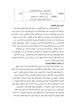 107
‫لمتحصيؿ‬ ‫البنؾ‬ ‫إرسالو‬ ‫ك‬ ‫شيؾ‬ ‫استبلـ‬.
80000‫ػ‬‫ح‬ ‫مف‬/‫اهلل‬ ‫عبد‬ ‫أبك‬21/3
80000‫ػ‬‫ح‬ ‫إلى‬/‫التحصيؿ‬ ‫برسـ‬ ‫شيكات‬
‫اهلل‬ ‫عبد‬ ‫ألبي‬ ‫فكض‬‫ر‬‫الم‬ ‫الشيؾ‬ ‫قيمة‬ ‫رد‬
‫المكشوف‬ ‫عمى‬ ‫السحب‬:
‫المنشأة‬ ‫تتفؽ‬ ‫اض‬‫ر‬‫االقت‬ ‫حالة‬ ‫ففي‬ ،‫البنؾ‬ ‫مف‬ ‫اض‬‫ر‬‫االقت‬ ‫عممية‬ ‫عف‬ ‫تختمؼ‬ ‫العممية‬ ‫ىذه‬
‫سنكية‬ ‫نصؼ‬ ‫أك‬ ‫سنكية‬ ‫ائد‬‫ك‬‫ف‬ ‫عميو‬ ‫تدفع‬ ‫ك‬ ‫احدة‬‫ك‬ ‫دفعة‬ ‫المنشأة‬ ‫تسحبو‬ ‫محدد‬ ‫مبمغ‬ ‫عمى‬ ‫البنؾ‬ ‫مع‬
‫القرض‬ ‫مبمغ‬ ‫إجمالي‬ ‫عمى‬.‫عمى‬ ‫المنشأة‬ ‫ك‬ ‫البنؾ‬ ‫بيف‬ ‫االتفاؽ‬ ‫فيو‬ ‫فيتـ‬ ‫المكشكؼ‬ ‫عمى‬ ‫السحب‬ ‫أما‬
‫كفاية‬ ‫عدـ‬ ‫حالة‬ ‫في‬ ‫ذلؾ‬ ‫ك‬ ‫فيف‬‫ر‬‫الط‬ ‫بيف‬ ‫عميو‬ ‫االتفاؽ‬ ‫يتـ‬ ‫محدد‬ ‫مبمغ‬ ‫بسحب‬ ‫لممنشأة‬ ‫يسمح‬ ‫أنو‬
‫المنشأة‬ ‫رصيد‬.‫عدـ‬ ‫بسبب‬ ‫الحالة‬ ‫ىذه‬ ‫في‬ ‫المنشأة‬ ‫ىا‬‫تحرر‬ ‫التي‬ ‫الشيكات‬ ‫يرد‬ ‫ال‬ ‫البنؾ‬ ‫أف‬ ‫أم‬
‫مع‬ ‫عميو‬ ‫المتفؽ‬ ‫المبمغ‬ ‫يتجاكز‬ ‫ال‬ ‫محدد‬ ‫مبمغ‬ ‫سحب‬ ‫لممنشأة‬ ‫ؿ‬ِّ‫تخك‬ ‫العممية‬ ‫ىذه‬ ‫ك‬ ،‫الرصيد‬ ‫كفاية‬
‫المكشكؼ‬ ‫عمى‬ ‫سحبو‬ ‫عمى‬ ‫البنؾ‬(‫الرصيد‬ ‫كفاية‬ ‫عدـ‬ ‫حالة‬ ‫في‬)‫المنشأة‬ ‫رصيد‬ ‫يككف‬ ‫عندما‬ ‫أم‬
‫قيامو‬ ‫حالة‬ ‫في‬ ‫ك‬ ،‫ذلؾ‬ ‫عف‬ ‫االمتناع‬ ‫أك‬ ‫السحب‬ ‫حؽ‬ ‫لمساحب‬ ‫يحؽ‬ ‫ك‬ ،‫ن‬‫ا‬‫كاشف‬ ‫الساحب‬ ‫أك‬
‫عف‬ ‫ائد‬‫ك‬‫الف‬ ‫يدفع‬ ‫ال‬ ‫أنو‬ ‫أم‬ ،‫ن‬‫بل‬‫فع‬ ‫سحبو‬ ‫الذم‬ ‫المبمغ‬ ‫عف‬ ‫ائد‬‫ك‬‫ف‬ ‫يدفع‬ ‫فإنو‬ ‫المكشكؼ‬ ‫عمى‬ ‫بالسحب‬
‫القرض‬ ‫حالة‬ ‫في‬ ‫كما‬ ‫المكشكؼ‬ ‫عمى‬ ‫لسحبو‬ ‫عميو‬ ‫المتفؽ‬ ‫المبمغ‬ ‫كامؿ‬.ّ‫فإف‬ ‫الحالة‬ ‫ىذه‬ ‫في‬ ‫ك‬
‫تجاكزت‬ ‫السحب‬ ‫عممية‬ ‫أف‬ ‫عمى‬ ‫تعبير‬ ‫ىي‬ ‫ك‬ ‫ن‬‫ا‬‫دائن‬ ‫يظير‬ ‫المنشأة‬ ‫أك‬ ‫الساحب‬ ‫بدفاتر‬ ‫البنؾ‬ ‫رصيد‬
‫الساحب‬ ‫أك‬ ‫لممنشأة‬ ‫الفعمي‬ ‫الرصيد‬.
3-‫بالبضاعة‬ ‫قة‬ِّ‫م‬‫المتع‬ ‫العمميات‬:
‫تحقيؽ‬ ‫ك‬ ‫بيعو‬ ‫إعادة‬ ‫بيدؼ‬ ‫المنشأة‬ ‫تقتنيو‬ ‫عيني‬ ‫شيء‬ ‫كؿ‬ ‫عمى‬ ‫البضاعة‬ ‫اصطبلح‬ ‫ر‬ِ‫ب‬‫ع‬ُ‫ي‬
‫ذلؾ‬ ‫اء‬‫ر‬‫ك‬ ‫مف‬ ‫باح‬‫ر‬‫األ‬.‫المنشأة‬ ‫إلى‬ ‫البضاعة‬ ‫دخكؿ‬ ‫حركة‬ ‫في‬ ‫بالبضاعة‬ ‫قة‬ِّ‫م‬‫المتع‬ ‫العمميات‬ ‫ؿ‬ّ‫ث‬‫تتم‬ ‫ك‬
‫عمييا‬ ‫يطمؽ‬ ‫التي‬ ‫ك‬"‫يات‬‫ر‬‫المشت‬"‫غب‬‫تر‬ ‫ال‬ ‫لمقتنيات‬ ‫ل‬‫أخر‬ ‫اء‬‫ر‬‫ش‬ ‫عممية‬ ‫أم‬ ‫عف‬ ‫ىا‬‫لتمييز‬ ‫ذلؾ‬ ‫ك‬
‫دخكؿ‬ ‫ؿ‬ِ‫تمث‬ ‫حركة‬ ‫المنشأة‬ ‫مف‬ ‫الخارجة‬ ‫لمبضاعة‬ ‫المردكدات‬ ‫تعتبر‬ ‫كذلؾ‬ ‫؛‬ ‫بيعيا‬ ‫في‬ ‫المنشأة‬
‫مف‬ ‫فإف‬ ‫كذلؾ‬ ‫المبيعات،ك‬ ‫مردكدات‬ ‫عمييا‬ ‫يطمؽ‬ ‫السابقة‬ ‫الدخكؿ‬ ‫عممية‬ ‫عف‬ ‫ىا‬‫لتمييز‬ ‫ك‬ ‫لمبضاعة‬
‫الحالة‬ ‫ىذه‬ ‫في‬ ‫عمييا‬ ‫يطمؽ‬ ‫ك‬ ‫البضاعة‬ ‫ج‬‫خرك‬ ‫حركة‬ ‫بالبضاعة‬ ‫قة‬ِّ‫م‬‫المتع‬ ‫العمميات‬"‫المبيعات‬"‫ك‬ ،
‫عمييا‬ ‫يطمؽ‬ ‫ك‬ ‫اؤىا‬‫ر‬‫ش‬ ّ‫تـ‬ ‫التي‬ ‫البضاعة‬ ‫مردكدات‬ ‫في‬ ‫ؿ‬ّ‫ث‬‫م‬ُ‫م‬ ‫آخر‬ ‫بشكؿ‬ ‫البضاعة‬ ‫ج‬‫تخر‬ ‫قد‬ ‫ن‬‫ا‬‫أيض‬
‫الحالة‬ ‫ىذه‬ ‫في‬"‫يات‬‫ر‬‫المشت‬ ‫مردكدات‬"‫بعض‬ ‫البيع‬ ‫أك‬ ‫اء‬‫ر‬‫الش‬ ‫بعممية‬ ‫ط‬ِ‫ب‬‫ت‬‫ر‬‫ي‬ ‫فإنو‬ ‫بالطبع‬ ‫ك‬ ،
‫ؽ‬ّ‫م‬‫تتع‬ ‫المصركفات‬ ‫كانت‬ ‫فإذا‬ ،‫البضاعة‬ ‫حركة‬ ‫حسب‬ ‫عمى‬ ‫ىا‬‫تمييز‬ ‫يتـ‬ ‫التي‬ ‫ك‬ ‫المصركفات‬
‫عمييا‬ ‫يطمؽ‬ ‫الحالة‬ ‫ىذه‬ ‫في‬ ‫المصركفات‬ ّ‫فإف‬ ‫يات‬‫ر‬‫بالمشت‬"‫يات‬‫ر‬‫المشت‬ ‫مصركفات‬"‫كانت‬ ‫إذا‬ ‫أما‬ ،
‫عمييا‬ ‫يطمؽ‬ ‫المصركفات‬ ّ‫فإف‬ ‫بالبيع‬ ‫ؽ‬ّ‫م‬‫تتع‬"‫البيع‬ ‫مصركفات‬."‫ما‬ ‫البضاعة‬ ‫بعمميات‬ ‫تبط‬‫ر‬‫ي‬ ‫كما‬
 
