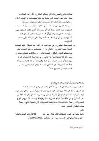 113
‫الحسابات‬ ‫ىذه‬ ‫تككف‬ ‫ك‬ ‫م‬‫المشتر‬ ‫يتحمميا‬ ‫التي‬ ‫المصركفات‬ ‫اع‬‫ك‬‫بأن‬ ‫حسابات‬
‫الدائف‬ ‫الطرؼ‬ ‫ىك‬ ‫المصركفات‬ ‫ىذه‬ ‫منو‬ ‫سددت‬ ‫الذم‬ ‫الطرؼ‬ ‫يككف‬ ‫بينما‬ ،‫مدينة‬.
،‫الجمارؾ‬ ‫مصركفات‬ ،‫النقؿ‬ ‫مصركفات‬ ‫يات‬‫ر‬‫المشت‬ ‫لمصركفات‬ ‫مثاؿ‬ ‫ك‬
‫اء‬‫ر‬‫الش‬ ‫عمكلة‬ ،‫البضاعة‬ ‫عمى‬ ‫التأميف‬ ‫مصركفات‬...‫الخ‬.‫قيمة‬ ‫تتحدد‬ ‫ن‬‫ا‬‫محاسبي‬ ‫ك‬
‫حتى‬ ‫م‬‫المشتر‬ ‫يدفعيا‬ ‫ل‬‫أخر‬ ‫مصركفات‬ ‫أم‬ ‫إليو‬ ‫ن‬‫ا‬‫مضاف‬ ‫اء‬‫ر‬‫الش‬ ‫بثمف‬ ‫يات‬‫ر‬‫المشت‬
‫قيمة‬ ‫مف‬ ‫ء‬‫جز‬ ‫تعتبر‬ ‫المصركفات‬ ‫ىذه‬ ّ‫أف‬ ‫أم‬ ،‫نو‬‫ز‬‫مخا‬ ‫إلى‬ ‫البضاعة‬ ‫تصؿ‬
‫حساب‬ ‫إلى‬ ‫المدة‬ ‫نياية‬ ‫في‬ ‫المصركفات‬ ‫ىذه‬ ‫تضاؼ‬ ‫أف‬ ‫يمكف‬ ‫ك‬ ،‫يات‬‫ر‬‫المشت‬
‫يات‬‫ر‬‫المشت‬.
‫ب‬-‫م‬‫المشتر‬ ‫محؿ‬ ‫التسميـ‬:‫البضاعة‬ ‫ـ‬ّ‫م‬‫تس‬ ‫أف‬ ‫بشرط‬ ‫يتـ‬ ‫اء‬‫ر‬‫الش‬ ّ‫فإف‬ ‫الحالة‬ ‫ىذه‬ ‫في‬ ‫ك‬
‫م‬‫المشتر‬ ‫لمحؿ‬ ‫اة‬‫ر‬‫المشت‬.‫حتى‬ ‫البضاعة‬ ‫عمى‬ ‫تصرؼ‬ ‫نفقات‬ ‫أم‬ ّ‫فإف‬ ‫بالتالي‬ ‫ك‬
‫البائع‬ ‫يتحمميا‬ ‫م‬‫المشتر‬ ‫لمخازف‬ ‫تكصيميا‬ ‫يتـ‬.‫أم‬ ‫بسداد‬ ‫م‬‫المشتر‬ ‫قياـ‬ ‫حالة‬ ‫في‬ ‫ك‬
‫المكرد‬ ‫حساب‬ ّ‫فإف‬ ‫الحالة‬ ‫ىذه‬ ‫في‬ ‫ك‬ ،‫البائع‬ ‫عف‬ ‫ن‬‫ة‬‫نياب‬ ‫يدفعيا‬ ‫فإنو‬ ‫مصركفات‬
‫بسداد‬ ‫المكرد‬ ‫قياـ‬ ‫عند‬ ‫ك‬ ،‫ن‬‫ا‬‫دائن‬ ‫يككف‬ ‫البنؾ‬ ‫أك‬ ‫الصندكؽ‬ ‫حساب‬ ‫ك‬ ‫ن‬‫ا‬‫مدين‬ ‫يككف‬
‫ك‬ ‫ن‬‫ا‬‫دائن‬ ‫المكرد‬ ‫حساب‬ ‫بجعؿ‬ ‫ذلؾ‬ ‫يثبت‬ ‫م‬‫المشتر‬ ّ‫فإف‬ ‫المصركفات‬ ‫ىذه‬ ‫قيمة‬
‫ن‬‫ا‬‫مدين‬ ‫الصندكؽ‬ ‫أك‬ ‫البنؾ‬ ‫حساب‬.
‫ز‬-‫المبيعات‬ ‫بمصروفات‬ ‫قة‬ِّ‫م‬‫المتع‬ ‫العمميات‬:
‫المباعة‬ ‫البضاعة‬ ‫لنقؿ‬ ‫البائع‬ ‫يدفعيا‬ ‫التي‬ ‫المصركفات‬ ‫في‬ ‫المبيعات‬ ‫مصركفات‬ ‫تتمثؿ‬
‫شرط‬ ‫حالة‬ ‫في‬ ‫أما‬ ،‫م‬‫المشتر‬ ‫محؿ‬ ‫البضاعة‬ ‫تسميـ‬ ‫البيع‬ ‫شرط‬ ‫يككف‬ ‫حالة‬ ‫في‬ ‫ذلؾ‬ ‫ك‬ ،‫العميؿ‬ ‫إلى‬
‫إلى‬ ‫البضاعة‬ ‫بنقؿ‬ ‫ؽ‬ّ‫م‬‫تتع‬ ‫مصركفات‬ ‫أم‬ ‫ؿ‬ّ‫يتحم‬ ‫ال‬ ‫البائع‬ ّ‫فإف‬ ‫البائع‬ ‫محؿ‬ ‫البضاعة‬ ‫تسميـ‬ ‫البيع‬
‫م‬‫المشتر‬ ‫محؿ‬.‫اع‬‫ك‬‫أن‬ ‫مف‬ ‫ع‬‫نك‬ ‫لكؿ‬ ‫حساب‬ ‫يفتح‬ ‫فإنو‬ ‫البيع‬ ‫لمصركفات‬ ‫البائع‬ ‫تحمؿ‬ ‫حالة‬ ‫في‬ ‫ك‬
‫يجعؿ‬ ‫ك‬ ،‫البائع‬ ‫يتحمميا‬ ‫التي‬ ‫المصركفات‬ ‫بقيمة‬ ‫مدينة‬ ‫الحسابات‬ ‫ىذه‬ ‫تجعؿ‬ ‫ك‬ ،‫المصركفات‬
‫ن‬‫ا‬‫دائن‬ ‫الصندكؽ‬ ‫أك‬ ‫البنؾ‬ ‫حساب‬.
‫مثال‬:
‫يناير‬ ‫شير‬ ‫خبلؿ‬ ‫التالية‬ ‫بالعمميات‬ ‫اليدل‬ ‫نكر‬ ‫منشأة‬ ‫قامت‬2001‫ـ‬(‫بالجنيو‬ ‫المبالغ‬ ‫كافة‬)
‫ه‬‫ر‬‫قد‬ ‫ماؿ‬ ‫أس‬‫ر‬‫ب‬ ‫يناير‬ ‫مف‬ ‫األكؿ‬ ‫في‬ ‫أعماليا‬ ‫بدأت‬ ‫التي‬ ‫ك‬600000000‫ن‬‫ا‬‫نقد‬.
-‫ص‬ ،‫نفسو‬ ‫ادلرجع‬188
 