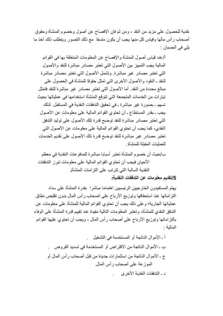 12
‫وحقوق‬ ‫المنشؤة‬ ‫وخصوم‬ ‫أصول‬ ‫عن‬ ‫اإلفصاح‬ ‫فإن‬ ‫ثم‬ ‫ومن‬ ، ‫النقد‬ ‫من‬ ‫مزٌد‬ ‫على‬ ‫للحصول‬ ‫نقدٌة‬
‫ما‬ ‫أخذ‬ ‫ذلك‬ ‫وٌتطلب‬ ‫التصور‬ ‫ذلك‬ ‫مع‬ ‫متسقا‬ ‫ٌكون‬ ‫أن‬ ‫ٌجب‬ ‫منها‬ ‫كل‬ ‫وقٌاس‬ ‫مالها‬ ‫رأس‬ ‫أصحاب‬
‫الحسبان‬ ً‫ف‬ ً‫ٌل‬:
‫أ‬/‫القوائم‬ ً‫ف‬ ‫بها‬ ‫المتعلقة‬ ‫المعلومات‬ ‫عن‬ ‫واإلفصاح‬ ‫المنشؤة‬ ‫أصول‬ ‫قٌاس‬ ‫عند‬
‫واألصول‬ ‫للنقد‬ ‫مباشرة‬ ‫مصادر‬ ‫تعتبر‬ ً‫الت‬ ‫األصول‬ ‫بٌن‬ ‫التمٌٌز‬ ‫ٌجب‬ ‫المالٌة‬
‫مباشرة‬ ‫غٌر‬ ‫مصادر‬ ‫تعتبر‬ ً‫الت‬.‫مباشرة‬ ‫مصادر‬ ‫تعتبر‬ ً‫الت‬ ‫األصول‬ ‫وتشمل‬
‫على‬ ‫الحصول‬ ً‫ف‬ ‫للمنشؤة‬ ‫حقوقا‬ ‫تمثل‬ ً‫الت‬ ‫األخرى‬ ‫واألصول‬ ‫النقود‬ ‫ـ‬ ‫للنقد‬
‫النقد‬ ‫من‬ ‫محددة‬ ‫مبالغ‬.‫فتمثل‬ ‫للنقد‬ ‫مباشرة‬ ‫غٌر‬ ‫مصادر‬ ‫تعتبر‬ ً‫الت‬ ‫األصول‬ ‫أما‬
‫بحٌث‬ ‫عملٌاتها‬ ً‫ف‬ ‫استخدامها‬ ‫المنشؤة‬ ‫تتوقع‬ ً‫الت‬ ‫المتجمعة‬ ‫الخدمات‬ ‫من‬ ‫تٌارات‬
‫المستقبل‬ ً‫ف‬ ‫النقدٌة‬ ‫التدفقات‬ ‫تحقٌق‬ ً‫ف‬ ‫ـ‬ ‫مباشرة‬ ‫غٌر‬ ‫بصورة‬ ‫ـ‬ ‫تسهم‬.‫لذلك‬
‫األصول‬ ‫عن‬ ‫معلومات‬ ‫على‬ ‫المالٌة‬ ‫القوائم‬ ‫تحتوي‬ ‫أن‬ ‫ـ‬ ‫المستطاع‬ ‫بقدر‬ ‫ـ‬ ‫ٌجب‬
‫التدفق‬ ‫تولٌد‬ ‫على‬ ‫األصول‬ ‫تلك‬ ‫قدرة‬ ‫توضح‬ ‫للنقد‬ ‫مباشرة‬ ‫مصادر‬ ‫تعتبر‬ ً‫الت‬
ً‫الت‬ ‫األصول‬ ‫عن‬ ‫معلومات‬ ‫على‬ ‫المالٌة‬ ‫القوائم‬ ‫تحتوي‬ ‫أن‬ ‫ٌجب‬ ‫كما‬ ،‫النقدي‬
‫الخدمات‬ ‫تقدٌم‬ ‫على‬ ‫األصول‬ ‫تلك‬ ‫قدرة‬ ‫توضح‬ ‫للنقد‬ ‫مباشرة‬ ‫غٌر‬ ‫مصادر‬ ‫تعتبر‬
‫للمنشؤة‬ ‫المقبلة‬ ‫للعملٌات‬.
‫ب‬/‫معظم‬ ً‫ف‬ ‫النقدٌة‬ ‫للمدفوعات‬ ‫مباشرة‬ ‫أسبابا‬ ‫تعتبر‬ ‫المنشؤة‬ ‫خصوم‬ ‫أن‬ ‫حٌث‬
‫التدفقات‬ ‫تبرز‬ ‫معلومات‬ ‫على‬ ‫المالٌة‬ ‫القوائم‬ ‫تحتوي‬ ‫أن‬ ‫فٌجب‬ ‫األحٌان‬
‫المنشؤة‬ ‫التزامات‬ ‫على‬ ‫تترتب‬ ً‫الت‬ ‫السالبة‬ ‫النقدٌة‬.
5/‫النقدٌة‬ ‫التدفقات‬ ‫عن‬ ‫معلومات‬ ‫تقدٌم‬:
‫سداد‬ ‫على‬ ‫المنشؤة‬ ‫بقدرة‬ ‫مباشرا‬ ‫اهتماما‬ ‫الرئٌسٌٌن‬ ‫الخارجٌٌن‬ ‫المستفٌدون‬ ‫ٌهتم‬
‫نطاق‬ ‫تقلٌص‬ ‫بدون‬ ‫المال‬ ‫رأس‬ ‫أصحاب‬ ‫على‬ ‫األرباح‬ ‫وتوزٌع‬ ‫استحقاقها‬ ‫عند‬ ‫التزاماتها‬
‫عن‬ ‫معلومات‬ ‫على‬ ‫للمنشؤة‬ ‫المالٌة‬ ‫القوائم‬ ‫تحتوي‬ ‫أن‬ ‫ٌجب‬ ‫ذلك‬ ‫وعلى‬ ‫الجارٌة؛‬ ‫عملٌاتها‬
‫الوفاء‬ ‫على‬ ‫المنشؤة‬ ‫قدرة‬ ‫تقٌٌم‬ ‫عند‬ ‫مفٌدة‬ ‫التالٌة‬ ‫المعلومات‬ ‫وتعتبر‬ ،‫للمنشؤة‬ ‫النقدي‬ ‫التدفق‬
‫القوائم‬ ‫علٌها‬ ‫تحتوي‬ ‫أن‬ ‫وٌجب‬ ، ‫المال‬ ‫رأس‬ ‫أصحاب‬ ‫على‬ ‫األرباح‬ ‫وتوزٌع‬ ‫بالتزاماتها‬
‫المالٌة‬:
‫التشغٌل‬ ً‫ف‬ ‫المستخدمة‬ ‫أو‬ ‫الناتجة‬ ‫األموال‬ ‫ـ‬ ‫أ‬.
‫القروض‬ ‫تسدٌد‬ ً‫ف‬ ‫المستخدمة‬ ‫أو‬ ‫االقتراض‬ ‫من‬ ‫الناتجة‬ ‫األموال‬ ‫ـ‬ ‫ب‬.
‫أو‬ ‫المال‬ ‫رأس‬ ‫أصحاب‬ ‫قبل‬ ‫من‬ ‫جدٌدة‬ ‫استثمارات‬ ‫من‬ ‫الناتجة‬ ‫األموال‬ ‫ـ‬ ‫ج‬
‫المال‬ ‫رأس‬ ‫أصحاب‬ ‫على‬ ‫الموزعة‬.
‫األخرى‬ ‫النقدٌة‬ ‫التدفقات‬ ‫ـ‬ ‫د‬.
 