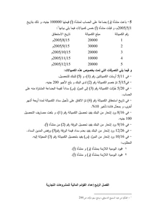 138
5-‫منشأة‬ ‫باعت‬(‫ك‬)‫لمنشأة‬ ‫الحساب‬ ‫عمى‬ ‫بضاعة‬(‫أ‬)‫قيمتيا‬100000‫يخ‬‫ر‬‫بتا‬ ‫ذلؾ‬ ‫ك‬ ،‫جنيو‬
1/5/2005‫منشأة‬ ‫قبمت‬ ‫ك‬ ،‫ـ‬(‫أ‬)‫بيانيا‬ ‫يمي‬ ‫فيما‬ ‫كمبياالت‬ ‫خمس‬:
‫الكمبيالة‬ ‫قـ‬‫ر‬‫الكمبيالة‬ ‫مبمغ‬‫االستحقاؽ‬ ‫يخ‬‫ر‬‫تا‬
12000015/8/2005‫ـ‬
23000015/9/2005‫ـ‬
32000015/10/2005‫ـ‬
41000015/11/2005‫ـ‬
52000015/12/2005‫ـ‬
‫الكمبياالت‬ ‫ىذه‬ ‫بخصوص‬ ‫تمت‬ ‫التي‬ ‫التصرفات‬ ‫يمي‬ ‫فيما‬ ‫و‬:
-‫في‬11/5‫قـ‬‫ر‬ ‫الكمبيالتيف‬ ‫أرسمت‬(1)‫ك‬ ،(5)‫لمتحصيؿ‬ ‫لمبنؾ‬.
-‫في‬15/5‫قـ‬‫ر‬ ‫الكمبيالة‬ ‫خصـ‬ ّ‫تـ‬(2)‫األجيك‬ ‫بمغ‬ ‫ك‬ ‫البنؾ‬ ‫لدل‬200‫جنيو‬.
-‫في‬20/5‫قـ‬‫ر‬ ‫الكمبيالة‬ ‫لت‬ِّ‫ك‬ُ‫ح‬(3)‫د‬ِّ‫المكر‬ ‫إلى‬(‫س‬)‫عمى‬ ‫منو‬ ‫اة‬‫ر‬‫المشت‬ ‫البضاعة‬ ‫لقيمة‬ ‫ن‬‫ا‬‫سداد‬
‫الحساب‬.
-‫قـ‬‫ر‬ ‫الكمبيالة‬ ‫استحقاؽ‬ ‫يخ‬‫ر‬‫تا‬ ‫في‬(4)‫أشير‬ ‫بعة‬‫ر‬‫أ‬ ‫لمدة‬ ‫الكمبيالة‬ ‫سداد‬ ‫تأجيؿ‬ ‫عمى‬ ‫االتفاؽ‬ ّ‫تـ‬
‫تأخير‬ ‫فائدة‬ ‫ؿ‬ّ‫بمعد‬ ‫ك‬ ،‫ل‬‫أخر‬10.%
-‫في‬16/8‫قـ‬‫ر‬ ‫الكمبيالة‬ ‫تحصيؿ‬ ‫يفيد‬ ‫البنؾ‬ ‫مف‬ ‫إشعار‬ ‫كرد‬(1)‫التحصيؿ‬ ‫يؼ‬‫ر‬‫مصا‬ ‫بمغت‬ ‫ك‬ ،
100‫جنيو‬.
-‫في‬16/9‫قـ‬‫ر‬ ‫قة‬‫ر‬‫الك‬ ‫تحصيؿ‬ ‫يفيد‬ ‫البنؾ‬ ‫مف‬ ‫إشعار‬ ‫كرد‬(2)‫منشأة‬ ‫مف‬(‫أ‬.)
-‫في‬26/12‫قـ‬‫ر‬ ‫قة‬‫ر‬‫الك‬ ‫قيمة‬ ‫سداد‬ ‫بعدـ‬ ‫يفيد‬ ‫البنؾ‬ ‫مف‬ ‫إشعار‬ ‫كرد‬(5)‫السداد‬ ‫المديف‬ ‫فض‬‫ر‬‫ك‬.
-‫في‬16/10‫د‬ِّ‫المكر‬ ‫مف‬ ‫إشعار‬ ‫كرد‬(‫س‬)‫قـ‬‫ر‬ ‫الكمبيالة‬ ‫بتحصيؿ‬ ‫يفيد‬(3)‫إليو‬ ‫لة‬ّ‫المحك‬.
‫المطمكب‬:
1-‫بمنشأة‬ ‫البلزمة‬ ‫اليكمية‬ ‫قيكد‬(‫ك‬)‫منشأة‬ ‫ك‬(‫أ‬).
2-‫بمنشأة‬ ‫البلزمة‬ ‫اليكمية‬ ‫قيكد‬(‫ك‬)‫منشأة‬ ‫ك‬(‫أ‬).
‫ابع‬‫ر‬‫ال‬ ‫الفصل‬:‫التجارية‬ ‫لممشروعات‬ ‫المالية‬ ‫ائم‬‫و‬‫الق‬ ‫إعداد‬
-‫ص‬ ،‫كو‬‫ذر‬ ‫سبق‬ ‫مرجع‬ ،‫الدسوقي‬ ‫السميع‬ ‫عبد‬ ‫من‬ ‫الفكرة‬244
 