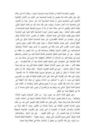 18
‫تفترض‬‫المحاسبة‬‫المالية‬‫إف‬‫المنشأة‬‫كحدة‬‫محاسبية‬‫ة‬‫ر‬‫مستم‬،‫كطالما‬‫أنو‬‫ىناؾ‬ ‫ليس‬
‫دليؿ‬‫عمى‬‫عكس‬،‫ذلؾ‬‫فانو‬‫يفترض‬‫أف‬‫لمكحدة‬‫المحاسبية‬‫عمر‬‫أطكؿ‬‫مف‬‫اإلنتاجية‬ ‫األعمار‬
‫لؤلصكؿ‬‫التي‬‫تستخدميا‬‫بمعنى‬‫أف‬‫الكحدة‬‫المحاسبية‬‫ذات‬‫عمر‬‫مستمر‬‫بينما‬‫األصكؿ‬ ‫إف‬
‫التي‬‫تستخدميا‬‫ذات‬‫أعمار‬‫محدكدة‬.‫تب‬‫ر‬‫كيت‬‫عمى‬‫ذلؾ‬‫إعداد‬‫كؿ‬‫مف‬‫قائمة‬‫المالي‬ ‫المركز‬
‫كقائمة‬‫الدخؿ‬‫اض‬‫ر‬‫بافت‬‫أنو‬‫ليس‬‫ىناؾ‬‫اتجاه‬‫أك‬‫نية‬‫أك‬‫ة‬‫ر‬‫ضرك‬‫لتصفية‬‫المحاسبية‬ ‫الكحدة‬‫أك‬
‫تقميص‬‫نطاؽ‬‫أعماليا‬‫كيؤثر‬‫مفيكـ‬‫ار‬‫ر‬‫استم‬‫الكحدة‬‫المحاسبية‬‫ن‬‫ا‬‫ر‬‫تأثي‬‫ن‬‫ا‬‫ر‬‫كبي‬‫عمى‬‫المحاسبة‬
‫المالية‬‫ائـ‬‫ك‬‫الق‬ ‫كعمى‬‫المالية‬‫التي‬‫تعدىا‬‫المنشآت‬.‫فطالما‬‫أف‬‫التصكر‬‫السائد‬‫لممنشأة‬‫يتمثؿ‬
‫تيار‬ ‫في‬‫اصؿ‬‫ك‬‫مت‬‫مف‬‫النشاط‬،‫االقتصادم‬‫فاف‬‫ميمة‬‫المحاسبة‬‫المالية‬‫تتركز‬‫في‬‫قياس‬
‫المستمر‬ ‫التدفؽ‬‫الذم‬‫يتصؿ‬‫بأنشطة‬‫المنشأة‬،‫بحيث‬‫يككف‬‫لذلؾ‬‫القياس‬‫ل‬‫مغز‬‫اضح‬‫ك‬.
‫أسمكب‬ ‫كيتبمكر‬‫القياس‬‫الذم‬‫يتسـ‬‫بذلؾ‬‫في‬‫تخصيص‬‫أك‬‫تقسيـ‬‫جيكد‬‫المنشأة‬‫اتيا‬‫ز‬‫نجا‬‫ا‬‫ك‬
‫فيما‬ ‫ة‬‫ر‬‫المستم‬‫بيف‬‫ات‬‫ر‬‫الفت‬‫ية‬‫ر‬‫الجا‬،‫المقبمة‬‫ك‬‫كمضاىاة‬‫كؿ‬‫مف‬‫ىذه‬‫الجيكد‬‫بما‬‫حققتو‬‫مف‬
‫ات‬‫ز‬‫إنجا‬.‫غير‬‫أف‬‫عممية‬‫تقسيـ‬‫التدفؽ‬‫اصؿ‬‫ك‬‫المت‬‫لنشاط‬‫المنشأة‬‫فيما‬‫بيف‬‫المستقبؿ‬‫ك‬ ‫الحاضر‬
‫تؤدم‬‫إلى‬‫ئة‬‫ز‬‫تج‬‫كثير‬‫مف‬‫الصبلت‬‫أك‬‫العبلقات‬،‫الحقيقية‬‫كما‬‫تؤدم‬‫إلى‬‫جك‬ ‫إضفاء‬‫مف‬
‫الدقة‬‫المتناىية‬‫عمى‬‫المعمكمات‬‫التي‬‫تشمميا‬‫ائـ‬‫ك‬‫الق‬‫المالية‬‫بينما‬‫أف‬‫المعمكمات‬ ‫دقة‬-‫في‬
‫حقيقة‬‫األمر‬-‫تعتمد‬‫عمى‬‫ل‬‫مجر‬‫األحداث‬‫المقبمة‬.‫ائـ‬‫ك‬‫فالق‬‫التي‬ ‫المالية‬‫تعد‬‫عف‬‫ة‬‫ر‬‫فت‬‫زمنية‬
‫معينة‬‫ال‬‫يمكف‬‫ىا‬‫اعتبار‬-‫حتى‬‫في‬‫أفضؿ‬‫الظركؼ‬‫اتية‬‫ك‬‫الم‬-‫ائـ‬‫ك‬‫ق‬‫نيائية‬.‫كما‬‫أف‬‫نتائج‬
‫أعماؿ‬‫المنشأة‬‫ال‬‫يمكف‬‫أف‬‫تظير‬‫في‬‫مجمكعيا‬‫ة‬‫ر‬‫بصك‬‫متكاممة‬ ‫نيائية‬‫إال‬‫عند‬‫التصفية‬.
‫تيبا‬‫ر‬‫كت‬‫عمى‬،‫ذلؾ‬‫فاف‬‫ات‬‫ر‬‫ا‬‫ر‬‫الق‬‫التي‬‫تتخذ‬‫عمى‬‫ائـ‬‫ك‬‫الق‬ ‫أساس‬‫المالية‬‫قد‬‫يككف‬‫مف‬‫م‬‫الضركر‬
‫تعديميا‬‫في‬‫ضكء‬‫ما‬‫يأتي‬‫بو‬‫المستقبؿ‬‫مف‬‫كينبغي‬ ،‫أحداث‬‫أف‬‫تؤخذ‬‫ىذه‬‫الحقيقة‬‫في‬
‫االعتبار‬‫عند‬‫إعداد‬‫تمؾ‬‫ائـ‬‫ك‬‫الق‬.‫كمف‬‫ثـ‬‫ال‬‫لصافي‬ ‫ينبغي‬‫الدخؿ‬‫كمككناتو‬‫أك‬‫قاـ‬‫ر‬‫األ‬‫التي‬
‫تشمميا‬‫قائمة‬‫المركز‬‫المالي‬‫كما‬‫تبط‬‫ر‬‫ي‬‫بيا‬‫إفصاح‬ ‫مف‬‫أف‬‫تكحي‬‫بأنيا‬‫نتائج‬‫حاسمة‬‫إذ‬‫إف‬
‫ىذا‬‫في‬‫الحقيقة‬‫ن‬‫ا‬‫بعيد‬‫عف‬‫اقع‬‫ك‬‫ال‬.
‫كعف‬‫يؽ‬‫ر‬‫ط‬‫قائمة‬‫الدخؿ‬‫يتـ‬‫عرض‬‫ءا‬‫جز‬‫مف‬‫التيار‬‫اصؿ‬‫ك‬‫المت‬‫لجيكد‬‫المنشأة‬
‫اتيا‬‫ز‬‫نجا‬‫ا‬‫ك‬-‫كمف‬‫ثـ‬‫فإنيا‬‫تعرض‬‫ة‬‫ر‬‫صك‬‫ألداء‬‫المنشأة‬‫كفاعمية‬‫تيا‬‫ر‬‫إدا‬‫في‬‫استخداـ‬‫ارد‬‫ك‬‫الم‬
‫خبلؿ‬ ‫المتاحة‬‫ة‬‫ر‬‫فت‬‫زمنية‬‫معينة‬.‫كلكي‬‫تككف‬‫ىذه‬‫القائمة‬‫افية‬‫ك‬‫بالغرض‬‫الذم‬‫تعد‬‫مف‬،‫أجمو‬
‫ينبغي‬‫إعدادىا‬‫كإحدل‬‫الحمقات‬‫في‬‫سمسمة‬‫متصمة‬‫مف‬‫ير‬‫ر‬‫التقا‬‫بحيث‬‫ال‬‫تغفؿ‬‫ن‬‫ا‬‫شيئ‬‫مف‬
‫المكاسب‬‫الخسائر‬‫ك‬‫عية‬‫الفر‬‫أك‬‫العرضية‬‫أك‬‫التي‬‫تب‬‫ر‬‫تت‬‫عمى‬‫الظركؼ‬‫الخارجية‬‫المحيطة‬
‫بالمنشأة‬‫إذ‬‫أف‬‫ليذه‬‫العناصر‬‫أثر‬-‫في‬‫األجؿ‬‫الطكيؿ‬-‫عمى‬‫تيار‬‫الدخؿ‬.‫كبالمثؿ،تقدـ‬
‫قائمة‬‫المركز‬‫المالي‬‫ة‬‫ر‬‫صك‬‫لؤلصكؿ‬‫التي‬‫تبط‬‫ر‬‫ت‬-‫بدرجة‬‫معقكلة‬–‫المقبمة‬ ‫باألنشطة‬‫لممنشأة‬
،‫كما‬‫تب‬‫ر‬‫يت‬‫عمى‬‫تمؾ‬‫األصكؿ‬‫مف‬‫حقكؽ‬‫أك‬‫امات‬‫ز‬‫الت‬‫حالية‬‫في‬‫زمنية‬ ‫لحظة‬‫معينة‬.
 