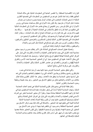 3
‫المختلفة‬ ‫االقتصادٌة‬ ‫القرارات‬.‫المنشؤة‬ ‫مالك‬ ‫على‬ ‫المالٌة‬ ‫المعلومات‬ ‫إلى‬ ‫الحاجة‬ ‫تقتصر‬ ‫وال‬
‫التقارٌر‬ ‫تتضمنها‬ ً‫الت‬ ‫المعلومات‬ ‫من‬ ‫المستفٌدٌن‬ ‫من‬ ‫غٌرهم‬ ‫لتشمل‬ ‫تمتد‬ ‫وإنما‬ ،‫فقط‬ ‫الحالٌٌن‬
‫مصادر‬ ‫من‬ ‫مستمرة‬ ‫بصورة‬ ‫جدٌدة‬ ‫أموال‬ ‫اجتذاب‬ ‫إلى‬ ‫المعاصرة‬ ‫المنشآت‬ ‫تسعى‬ ‫إذ‬ ‫المالٌة؛‬
‫خارجها‬ ‫أو‬ ‫الدولة‬ ‫داخل‬ ‫متعددة‬.‫رإوس‬ ً‫ف‬ ‫جدٌدة‬ ‫مساهمات‬ ‫شكل‬ ً‫ف‬ ‫األموال‬ ‫هذه‬ ‫تكون‬ ‫وقد‬
‫قروض‬ ‫شكل‬ ً‫ف‬ ‫أو‬ ‫األموال‬.‫المالٌة‬ ‫المعلومات‬ ‫إلى‬ ‫األموال‬ ‫هذه‬ ‫مقدمو‬ ‫ٌحتاج‬ ‫أن‬ ً‫الطبٌع‬ ‫ومن‬
‫إقراضها‬ ‫أو‬ ‫المعنٌة‬ ‫المنشآت‬ ً‫ف‬ ‫باالستثمار‬ ‫تتعلق‬ ‫قرارات‬ ‫اتخاذ‬ ‫من‬ ‫تمكنهم‬ ً‫الت‬،‫بعد‬ ‫وذلك‬
‫المنشآت‬ ‫هذه‬ ‫فشل‬ ‫أو‬ ‫لنجاح‬ ‫احتماالت‬ ‫من‬ ‫القرارات‬ ‫هذه‬ ‫على‬ ‫ٌترتب‬ ‫قد‬ ‫ما‬ ‫تقٌٌم‬،‫العائد‬ ‫ومقدار‬
‫لها‬ ‫قروضهم‬ ‫أو‬ ‫فٌها‬ ‫استثماراتهم‬ ‫على‬ ‫المتوقع‬.‫من‬ ‫الرئٌسٌٌن‬ ‫المستفٌدٌن‬ ‫فإن‬ ،ً‫وبالتال‬
،‫والمرتقبٌن‬ ‫الحالٌٌن‬ ‫والمقرضٌن‬ ‫المستثمرٌن‬ ‫ٌشملون‬ ‫المالٌة‬ ‫التقارٌر‬ ‫تتضمنها‬ ً‫الت‬ ‫المعلومات‬
‫والعمالء‬ ‫الموردٌن‬ ‫مثل‬ ‫المنشؤة‬ ً‫ف‬ ‫مصالح‬ ‫لهم‬ ‫تكون‬ ‫ممن‬ ‫آخرون‬ ‫مستفٌدون‬ ‫وهناك‬
‫المركزي‬ ‫والبنك‬ ‫الرقابٌة‬ ‫الجهات‬ ‫وكذلك‬ ،‫والموظفٌن‬.
‫معاٌٌر‬ ‫وجود‬ ‫ضرورة‬ ‫ٌتطلب‬ ‫األمر‬ ‫فإن‬ ،‫المنشؤة‬ ً‫ف‬ ‫المصالح‬ ‫أصحاب‬ ‫حقوق‬ ‫ولحماٌة‬
‫على‬ ‫تإثر‬ ً‫الت‬ ‫والظروف‬ ‫واألحداث‬ ‫العملٌات‬ ‫لقٌاس‬ ‫إتباعها‬ ‫ٌجب‬ ً‫الت‬ ‫الطرق‬ ‫تحدد‬ ‫محاسبٌة‬
‫أعمالها‬ ‫ونتائج‬ ‫الربح‬ ‫لتحقٌق‬ ‫الهادفة‬ ‫للمنشؤة‬ ً‫المال‬ ‫المركز‬،‫المالئمة‬ ‫المعلومات‬ ‫هذه‬ ‫وتوصٌل‬
‫منها‬ ‫المستفٌدٌن‬ ‫إلى‬ ‫علٌها‬ ‫االعتماد‬ ‫ٌمكن‬ ً‫الت‬.‫والطرق‬ ‫األسس‬ ‫تحدد‬ ‫المحاسبٌة‬ ‫المعاٌٌر‬ ‫أن‬ ‫أي‬
‫ل‬ ‫السلٌمة‬‫ل‬‫و‬ ‫قٌاس‬‫ال‬‫واألحداث‬ ‫العملٌات‬ ‫وتؤثٌر‬ ‫المالٌة‬ ‫التقارٌر‬ ‫عناصر‬ ‫عن‬ ‫واإلفصاح‬ ‫عرض‬
‫أعمالها‬ ‫ونتائج‬ ً‫المال‬ ‫مركزها‬ ‫على‬ ‫والظروف‬.
‫ضوء‬ ً‫ف‬ ‫إعدادها‬ ‫ٌتم‬ ‫أن‬ ‫ٌجب‬ ‫فإنها‬ ،‫منها‬ ‫الغرض‬ ‫المحاسبة‬ ‫معاٌٌر‬ ‫تحقق‬ ً‫ولك‬
‫إطار‬‫فكري‬‫تعد‬ ً‫الت‬ ‫والمبادئ‬ ‫والمفاهٌم‬ ‫تحقٌقها‬ ‫ٌراد‬ ً‫الت‬ ‫األهداف‬ ‫بٌن‬ ‫ٌربط‬ ‫ومتكامل‬ ‫واضح‬
‫األهداف‬ ‫هذه‬ ‫ٌحقق‬ ‫بما‬ ‫المحاسبة‬ ‫معاٌٌر‬ ‫أساسها‬ ‫على‬.‫نظام‬ ‫بمثابة‬ ‫الفكري‬ ‫اإلطار‬ ‫هذا‬ ‫وٌعتبر‬
‫المعاٌٌر‬ ‫بٌن‬ ‫االتساق‬ ‫تحقٌق‬ ‫من‬ ‫تمكن‬ ‫والمفاهٌم‬ ‫األهداف‬ ‫من‬ ‫متكامل‬.‫ووظٌفة‬ ‫طبٌعة‬ ‫ٌحدد‬ ‫وهو‬
‫المالٌة‬ ‫والتقارٌر‬ ‫المحاسبة‬ ‫وحدود‬.
‫المحاسبة‬ ‫أهداف‬ ‫تحدٌد‬ ً‫ه‬ ‫المالٌة‬ ‫للمحاسبة‬ ‫فكري‬ ‫إطار‬ ‫وضع‬ ً‫ف‬ ‫البداٌة‬ ‫نقطة‬ ‫ولعل‬
‫المالٌة‬.ً‫ف‬ ‫منها‬ ‫المستفٌدٌن‬ ‫لمساعدة‬ ‫مفٌدة‬ ‫معلومات‬ ‫توفٌر‬ ‫إلى‬ ً‫ا‬‫أساس‬ ‫المالٌة‬ ‫المحاسبة‬ ‫وتهدف‬
‫معٌنة‬ ‫بمنشؤة‬ ‫المتعلقة‬ ‫االقتصادٌة‬ ‫قراراتهم‬ ‫اتخاذ‬.‫المرشد‬ ً‫ه‬ ‫تعتبر‬ ‫المحاسبة‬ ‫معاٌٌر‬ ‫ألن‬ ً‫ا‬‫ونظر‬
‫ونتائج‬ ‫للمنشؤة‬ ً‫المال‬ ‫المركز‬ ً‫ف‬ ‫تإثر‬ ً‫الت‬ ‫والظروف‬ ‫واألحداث‬ ‫العملٌات‬ ‫لقٌاس‬ ً‫األساس‬
‫المالٌة‬ ‫المحاسبة‬ ‫بؤهداف‬ ‫الصلة‬ ‫وثٌقة‬ ‫تكون‬ ‫أن‬ ‫ٌجب‬ ‫فإنها‬ ،‫للمستفٌدٌن‬ ‫وتوصٌلها‬ ‫أعمالها‬
‫المعاٌٌر‬ ‫هذه‬ ‫فٌها‬ ‫تطبق‬ ً‫الت‬ ‫للبٌئة‬ ‫المالئمة‬.‫بٌن‬ ‫االتساق‬ ‫توافر‬ ‫ٌجب‬ ‫فإنه‬ ،‫ذلك‬ ‫إلى‬ ‫باإلضافة‬
‫بٌن‬ ‫االتساق‬ ‫عدم‬ ‫ٌإدي‬ ‫إذ‬ ‫بٌنها؛‬ ‫فٌما‬ ‫تناقض‬ ‫أي‬ ‫وجود‬ ‫وعدم‬ ‫المختلفة‬ ‫المحاسبٌة‬ ‫المعاٌٌر‬
‫صعوبة‬ ‫إلى‬ ‫المعاٌٌر‬‫فهمه‬‫تطبٌقها‬ ‫صعوبة‬ ‫ثم‬ ‫ومن‬ ‫وقبولها‬ ‫ا‬.‫بعضها‬ ‫متسقة‬ ‫المعاٌٌر‬ ‫تكون‬ ً‫وك‬
‫بعض‬ ‫مع‬،‫تب‬ ‫أن‬ ‫ٌجب‬ ‫فإنها‬‫ن‬‫المحاسبة‬ ‫ومبادئ‬ ‫مفاهٌم‬ ‫ٌحدد‬ ‫متكامل‬ ‫فكري‬ ‫إطار‬ ‫أساس‬ ‫على‬ ‫ى‬
‫أهدافها‬ ‫إلى‬ ‫باإلضافة‬ ‫المالٌة‬.
 