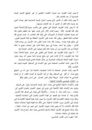 30
4-‫يجب‬‫إثبات‬‫ارث‬‫ك‬‫الك‬‫عند‬‫حدكث‬‫االنقضاء‬‫المفاجئ‬‫أك‬‫غير‬‫المتكقع‬‫ألصكؿ‬‫الكحدة‬
‫المحاسبية‬‫أك‬‫عند‬‫اكتشاؼ‬‫ذلؾ‬.
5-‫يجب‬‫إثبات‬‫التمؼ‬‫أك‬‫التدمير‬‫الذم‬‫يصيب‬‫أصكؿ‬‫الكحدة‬‫المحاسبية‬‫بفعؿ‬‫كحدات‬‫ل‬‫أخر‬
‫عند‬‫حدكث‬‫ذلؾ‬‫التمؼ‬‫أك‬‫التدمير‬‫أك‬‫عند‬‫اكتشاؼ‬‫حدكثيما‬.
6-‫ال‬‫يجكز‬‫إثبات‬‫الظركؼ‬‫اتية‬‫ك‬‫الم‬‫التي‬‫تنطكم‬‫عمى‬‫مكاسب‬‫ية‬‫ر‬‫جا‬(3)‫لممنشأة‬‫لمجرد‬
‫افر‬‫ك‬‫ت‬‫تمؾ‬‫الظركؼ‬(4).‫كيجب‬‫إثبات‬‫اآلثار‬‫التي‬‫تب‬‫ر‬‫تت‬‫عمييا‬‫عند‬‫تحققيا‬‫كيككف‬‫ذلؾ‬
‫عند‬‫حدكث‬‫العمميات‬‫المتبادلة‬‫أك‬‫التحكيبلت‬‫التي‬‫تؤكد‬‫تمؾ‬‫المكاسب‬‫أك‬‫عندما‬‫تصبح‬‫تمؾ‬
‫المكاسب‬‫قابمة‬‫لمتحقؽ‬.‫كيككف‬‫ذلؾ‬‫عندما‬‫تككف‬‫األصكؿ‬‫المتعمقة‬‫بيا‬‫قابمة‬‫م‬‫الفكر‬ ‫لمتحكيؿ‬
‫إلى‬‫مبالغ‬‫نقدية‬‫محددة‬.‫كيحدث‬‫ذلؾ‬‫عادة‬‫عندما‬‫تتككف‬‫ىذه‬‫األصكؿ‬‫مف‬‫قابمة‬ ‫كحدات‬
‫لمتبادؿ‬،‫كيككف‬‫ليا‬‫أسعار‬‫محددة‬‫في‬‫سكؽ‬‫نشطة‬‫ة‬‫ر‬‫قاد‬‫عمى‬‫استيعاب‬‫جميع‬‫ما‬‫تممؾ‬
‫المنشأة‬‫مف‬‫ىذه‬‫األصكؿ‬‫دكف‬‫أف‬‫يحدث‬‫ذلؾ‬‫ا‬‫ر‬‫تأثي‬‫يا‬‫ر‬‫جكى‬‫عمى‬‫األسعار‬‫المحددة‬‫ليا‬.
7-‫ال‬‫يجكز‬‫إثبات‬‫الظركؼ‬‫غير‬‫اتية‬‫ك‬‫الم‬‫التي‬‫تنطكم‬‫عمى‬‫خسائر‬‫ية‬‫ر‬‫جا‬‫لممنشأة‬‫عندما‬
‫تنشأ‬‫ىذه‬،‫الظركؼ‬‫إال‬‫إذا‬‫كانت‬‫تشير‬‫إلى‬‫ع‬‫كقك‬‫ة‬‫ر‬‫خسا‬‫دائمة‬‫بمعنى‬‫أنو‬‫سكؼ‬‫يتعذر‬
‫استرداد‬‫القيمة‬‫المثبتة‬‫بالسجبلت‬‫المحاسبية‬‫مف‬‫خبلؿ‬‫النشاط‬‫العادم‬‫المحاسبية‬ ‫لمكحدة‬.
8-‫ال‬‫يجكز‬‫إثبات‬‫المكاسب‬‫المحتممة‬‫حتى‬‫تقع‬‫األحداث‬‫في‬‫المستقبؿ‬‫المؤيدة‬‫لكجكد‬‫ىذه‬
‫المكاسب‬.(5)
9-‫يجب‬‫إثبات‬‫الخسائر‬‫المحتممة‬‫إذا‬‫كانت‬‫المعمكمات‬‫المتاحة‬‫تدؿ‬‫عمى‬‫أنو‬‫مف‬‫المتكقع‬
‫ع‬‫كقك‬‫حدث‬‫أك‬‫أكثر‬‫في‬‫المستقبؿ‬‫يؤكد‬‫أف‬‫أحد‬‫األصكؿ‬‫قد‬‫أصابو‬،‫التمؼ‬‫أك‬‫أف‬‫الكحدة‬
‫المحاسبي‬‫قد‬‫تحممت‬‫اما‬‫ز‬‫الت‬‫يطة‬‫ر‬‫ش‬‫إمكاف‬‫تقدير‬‫ة‬‫ر‬‫الخسا‬‫عمى‬‫أساس‬‫معقكؿ‬(6).
‫ب‬-‫اإلثبات‬‫المحاسبي‬‫لؤلحداث‬‫الداخمية‬:
‫يقصد‬‫باألحداث‬‫الداخمية‬‫الكقائع‬‫التي‬‫تحدث‬‫داخؿ‬‫الكحدة‬‫المحاسبية‬‫كتؤثر‬‫أصكليا‬ ‫عمى‬.
‫كتشمؿ‬‫ىذه‬‫األحداث‬‫كافة‬‫األنشطة‬‫التي‬‫تؤدم‬‫إلى‬‫تحكيؿ‬‫األصكؿ‬‫ل‬‫األخر‬ ‫ارد‬‫ك‬‫الم‬‫ك‬‫إلى‬
‫منتجات‬-‫اء‬‫ك‬‫س‬‫كانت‬‫سمعا‬‫أك‬‫خدمات‬-‫األنشطة‬‫ك‬‫التي‬‫تيدؼ‬‫إلى‬‫تضافر‬‫األصكؿ‬ ‫تمؾ‬
‫إلنتاج‬‫سمعا‬‫أك‬‫خدمات‬‫يد‬‫ز‬‫ت‬‫قيمتيا‬‫عف‬‫قيمة‬‫األصكؿ‬‫ارد‬‫ك‬‫الم‬‫ك‬‫التي‬،‫إلنتاجيا‬ ‫استخدمت‬
‫كبذلؾ‬‫تزداد‬‫المنفعة‬‫االقتصادية‬‫لتمؾ‬،‫األصكؿ‬‫ال‬‫ك‬‫يجكز‬‫إثبات‬‫المنفعة‬ ‫قيمة‬‫االقتصادية‬‫التي‬
‫تضاؼ‬‫إلى‬‫األصكؿ‬‫بسبب‬‫األحداث‬،‫الداخمية‬‫حتى‬‫تتأكد‬‫القيمة‬ ‫ىذه‬‫نتيجة‬‫معامبلت‬‫تبادلية‬
‫تالية‬‫لتمؾ‬،‫األحداث‬‫إال‬‫أنو‬‫يتعيف‬‫إثبات‬‫األصكؿ‬ ‫ات‬‫ر‬‫تغي‬‫التي‬‫تنجـ‬‫عف‬‫أحداث‬‫داخمية‬،
‫كذلؾ‬‫بإعادة‬‫تجميع‬‫قيـ‬‫األصكؿ‬‫المثبتة‬‫المحاسبي‬ ‫بالسجؿ‬‫بحيث‬‫تمثؿ‬‫أكضاع‬‫ىذه‬‫األصكؿ‬
‫بعد‬‫تحكليا‬‫إلى‬‫منتجات‬‫كخدمات‬.
‫ن‬‫ا‬‫ثاني‬-‫مفيكـ‬‫أساس‬‫القياس‬‫المحاسبي‬:
 