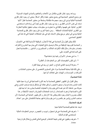 4
‫المسئولة‬ ‫الجهات‬ ‫والمبادئ‬ ‫والمفاهٌم‬ ‫األهداف‬ ‫من‬ ‫متكامل‬ ‫فكري‬ ‫إطار‬ ‫وجود‬ ‫وٌساعد‬
ً‫ا‬‫اتساق‬ ‫وأكثر‬ ‫مفٌدة‬ ‫معاٌٌر‬ ‫وضع‬ ً‫ف‬ ‫المحاسبٌة‬ ‫المعاٌٌر‬ ‫وضع‬ ‫عن‬.‫فكري‬ ‫إطار‬ ‫وجود‬ ‫أن‬ ‫بمعنى‬
‫ألنها‬ ً‫ا‬‫نظر‬ ‫المحاسبة‬ ‫معاٌٌر‬ ‫من‬ ‫ومتسقة‬ ‫متكاملة‬ ‫مجموعة‬ ‫وجود‬ ‫إلى‬ ‫ٌإدي‬ ‫المالٌة‬ ‫للمحاسبة‬
‫الفكري‬ ‫األساس‬ ‫نفس‬ ‫إلى‬ ‫تستند‬.‫ٌإد‬ ‫و‬‫ي‬ً‫مستخدم‬ ‫قدرة‬ ‫زٌادة‬ ‫إلى‬ ً‫ا‬‫أٌض‬ ‫فكري‬ ‫إطار‬ ‫وجود‬
‫المقارنة‬ ‫إمكانٌة‬ ‫تحقٌق‬ ‫بجانب‬ ،‫معلومات‬ ‫من‬ ‫تحتوٌه‬ ‫ما‬ ً‫ف‬ ‫والثقة‬ ‫تفهمها‬ ‫على‬ ‫المالٌة‬ ‫التقارٌر‬
‫المختلفة‬ ‫للمنشآت‬ ‫المالٌة‬ ‫التقارٌر‬ ‫بٌن‬.‫للمحاسبة‬ ‫فكري‬ ‫إطار‬ ‫وجود‬ ‫فإن‬ ،‫أخرى‬ ‫ناحٌة‬ ‫ومن‬
ً‫ف‬ ‫تنشؤ‬ ‫قد‬ ً‫الت‬ ‫العملٌة‬ ‫المشكالت‬ ‫حل‬ ً‫ف‬ ‫إلٌه‬ ‫االستناد‬ ‫ٌمكن‬ ‫مرجع‬ ‫توفٌر‬ ‫إلى‬ ‫ٌإدي‬ ‫المالٌة‬
ً‫المحاسب‬ ‫التطبٌق‬.
،‫االرظبه‬ ٜٕ ‫ىيغخ‬ ‫األعبعٞخ‬ ‫اى٘ظٞفخ‬ ٗ ‫األػَبه‬ ‫ىغخ‬ ٜٕ ‫اىَذبعجخ‬ ُّ‫ثؤ‬ ‫اىق٘ه‬ ِ‫َٝن‬ ‫ىزىل‬
‫ألؽشاف‬ ‫اىَششٗع‬ ‫َٝبسعٖب‬ ٜ‫اىز‬ ‫اىؼَيٞبد‬ ‫ّزبئج‬ ‫ر٘طٞو‬ ‫خاله‬ ٍِ ‫اى٘ظٞفخ‬ ٓ‫ثٖز‬ ً٘‫رق‬ ‫اىَذبعجخ‬ ٗ
ِْٞ‫اىذائ‬ ٗ ،ِٝ‫اىَغزثَش‬ ٗ ،‫اىَالك‬ ‫األؽشاف‬ ‫ىزيل‬ ‫ٍثبه‬ ٗ ‫ٍزْ٘ػخ‬ ٗ ‫ٍزؼذدح‬...‫رؼَو‬ ‫فبىَذبعجخ‬ ،
ٚ‫ػي‬ ‫اىزؼشف‬ ٜ‫ف‬ ‫اىَغبػذح‬ ٚ‫ػي‬:
1-‫اعزخذاٍٖب؟‬ ٌ‫ٝز‬ ‫فَٞب‬ ٗ ‫األٍ٘اه‬ ‫ٍظبدس‬ ٜٕ ‫ٍب‬
2-‫اىؼنظ؟‬ ٗ‫أ‬ ‫اىَذف٘ػبد‬ ٍِ ‫أمجش‬ ‫اىَقج٘ػبد‬ ُ٘‫رن‬ ِٝ‫أ‬
3-‫اىفزشح‬ ‫ّٖبٝخ‬ ٜ‫ف‬ ‫ٗجذ‬ ُ‫إ‬ ‫اىؼجض‬ ٗ ،‫اىَزبح‬ ٛ‫اىْقذ‬ ‫اىشطٞذ‬ ‫ٍؼشفخ‬.
ٗ ‫اىَْشآد‬ ٙ٘‫ٍغز‬ ٚ‫ػي‬ ٗ‫أ‬ ٜ‫اىشخظ‬ ٙ٘‫اىَغز‬ ٚ‫ػي‬ ً‫ء‬‫ع٘ا‬ ‫ىيَذبعجخ‬ ‫ثذبجخ‬ ‫فئّْب‬ ‫رىل‬ ٚ‫ػي‬ ٗ
‫أّ٘اػٖب‬ ‫اخزالف‬ ٚ‫ػي‬ ‫اىٖٞئبد‬ ٗ ‫اىَؤعغبد‬ ٗ ‫اىششمبد‬.
‫انمحاسبت‬ ‫نشأة‬:
‫قجيٖب‬ ‫دٞش‬ ،‫أٗسثب‬ ٜ‫ف‬ ‫اىظْبػٞخ‬ ‫اىث٘سح‬ ‫ثؼذ‬ ‫ثذأ‬ ‫ىيَذبعجخ‬ ٜ‫اىذقٞق‬ ‫اىظٖ٘س‬ ُ‫ثؤ‬ ‫اىق٘ه‬ ِ‫َٝن‬
ٜ‫ف‬ ‫اىَششٗع‬ ‫طبدت‬ ٔ‫ر٘اج‬ ‫ٍشبمو‬ ُٛ‫أ‬ ‫ْٕبك‬ ِ‫رن‬ ٌ‫ى‬ ٗ ٌ‫اىذج‬ ‫طغٞشح‬ ٗ ‫فشدٝخ‬ ‫اىَششٗػبد‬ ‫مبّذ‬
ٔ‫ثَششٗػ‬ ‫اىخبطخ‬ ‫اىؼَيٞبد‬ ‫ثئداسح‬ ً٘‫ٝق‬ ٛ‫اىز‬ ٔ‫ّفغ‬ ٕ٘ ّٔ‫أل‬ ٔ‫ّشبؽ‬ ‫عٞش‬ ‫ٍؼشفخ‬.ً‫قٞب‬ ‫ثؼذ‬ ‫أٍب‬
‫ٕزا‬ ٗ ،‫األّشطخ‬ ‫ارغؼذ‬ ٗ ‫اىزجبسٝخ‬ ‫اىَؼبٍالد‬ ‫اصدادد‬ ٗ ‫اىظْبػخ‬ ‫اصدٕشد‬ ‫اىظْبػٞخ‬ ‫اىث٘سح‬
ُ‫أل‬ ،‫اىَذبعجخ‬ ٚ‫إى‬ ‫اىذبجخ‬ ‫ظٖ٘س‬ ُ‫مب‬ ٗ ‫االصدٕبس‬ ‫ٕزا‬ ‫ظ‬ِ‫ن‬‫ٝؼ‬ ً‫ّظب‬ ‫ٗج٘د‬ ‫اىذبه‬ ‫ثؼشٗسح‬ ‫ت‬ّ‫رزطي‬
ٔ‫أػَبى‬ ‫عٞش‬ ٚ‫ػي‬ ُ‫ىالؽَئْب‬ ‫ثذبجخ‬ ٖ٘‫ف‬ ٔ‫ثئداسر‬ ً٘‫ٝق‬ ٍِ ‫ثبىؼشٗسح‬ ٕ٘ ‫ىٞظ‬ ‫اىَششٗع‬ ‫طبدت‬.
‫انمحاسبت‬ ‫تعريف‬:
‫ٍْٖب‬ ‫اىَبىٞخ‬ ‫ىيَذبعجخ‬ ٌٕٞ‫ٍفب‬ ‫ػذح‬ ‫ر٘جذ‬:
1-‫اىَبىٞخ‬ ‫اىَؼيٍ٘بد‬ ‫ػشع‬ ٗ ‫ريخٞض‬ ٗ ‫رج٘ٝت‬ ٗ ‫رغجٞو‬ ِ‫ف‬ ٜٕ ‫ىيَذبعجخ؛‬ ْٜ‫ف‬ ‫رؼشٝف‬
‫اىَبىٞخ‬ ٌ‫اىق٘ائ‬ ٍٜ‫ىَغزخذ‬.
2-‫صٍْٞخ‬ ‫فزشح‬ ‫خاله‬ ‫ىيَششٗع‬ ٜ‫اىَبى‬ ‫اى٘ػغ‬ ٗ ‫اىْشبؽ‬ ‫ّزٞجخ‬ ‫قٞبط‬ ٜٕ ‫ٗظٞفٜ؛‬ ‫رؼشٝف‬
‫ٍذذدح‬.
 