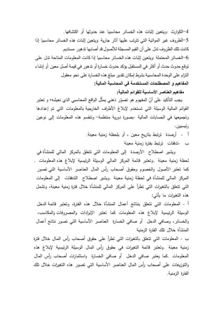 40
4-‫ارث‬‫ك‬‫الك‬:‫كيتعيف‬‫إثبات‬‫ىذه‬‫الخسائر‬‫محاسبيا‬‫عند‬‫حدكثيا‬‫أك‬‫اكتشافيا‬.
5-‫الظركؼ‬‫غير‬‫اتية‬‫ك‬‫الم‬‫التي‬‫تب‬‫ر‬‫تت‬‫عمييا‬‫آثار‬‫ية‬‫ر‬‫جا‬:‫كيتعيف‬‫إثبات‬‫ىذه‬‫محاسبيا‬ ‫الخسائر‬‫إذا‬
‫كانت‬‫تمؾ‬‫الظركؼ‬‫تدؿ‬‫عمى‬‫أف‬‫القيـ‬‫المسجمة‬‫لؤلصكؿ‬‫قد‬‫أصابيا‬‫مستديـ‬ ‫تدىكر‬.
6-‫الخسائر‬‫المحتممة‬:‫كيتعيف‬‫إثبات‬‫ىذه‬‫الخسائر‬‫محاسبيا‬‫إذا‬‫كانت‬‫المعمكمات‬‫تدؿ‬ ‫المتاحة‬‫عمى‬
‫تكقع‬‫حدكث‬‫حدث‬‫أك‬‫أكثر‬‫في‬‫المستقبؿ‬‫يؤكد‬‫حدكث‬‫ة‬‫ر‬‫خسا‬‫أك‬‫تدىكر‬‫في‬‫قيمة‬‫معيف‬ ‫أصؿ‬‫أك‬‫إنشاء‬
‫اـ‬‫ز‬‫الت‬‫عمى‬‫الكحدة‬‫المحاسبية‬‫بشرط‬‫إمكاف‬‫تقدير‬‫مبمغ‬‫ىذه‬‫ة‬‫ر‬‫الخسا‬‫نحك‬ ‫عمى‬‫معقكؿ‬
‫المالٌة‬ ‫المحاسبة‬ ً‫ف‬ ‫المستخدمة‬ ‫المصطلحات‬ ‫و‬ ‫المفاهٌم‬:
‫مفاهٌم‬‫العناصر‬‫األساسٌة‬‫للقوائم‬‫المالٌة‬:
‫ك‬ ‫نعيشو؛‬ ‫الذم‬ ‫المحاسبي‬ ‫اقع‬‫ك‬‫ال‬ ‫ؿ‬ِّ‫ث‬‫يم‬ ‫ذىني‬ ‫ر‬ّ‫تصك‬ ‫ىك‬ ‫المفيكـ‬ ّ‫أف‬ ‫عمى‬ ‫التأكيد‬ ‫يجب‬‫تعتبر‬
‫ائـ‬‫ك‬‫الق‬‫المالية‬‫الكسيمة‬‫التي‬‫تستخدـ‬‫إلببلغ‬‫اؼ‬‫ر‬‫األط‬‫بالمعمكمات‬ ‫الخارجية‬‫التي‬‫تـ‬‫إعدادىا‬
‫كتجميعيا‬‫في‬‫الحسابات‬‫المالية‬-‫ة‬‫ر‬‫بصك‬‫ية‬‫ر‬‫دك‬‫منتظمة‬-‫كتنقسـ‬‫ىذه‬‫المعمكمات‬‫إلى‬‫نكعيف‬
‫ئيسييف‬‫ر‬:
‫أ‬-‫أرصدة‬‫تبط‬‫ر‬‫ت‬‫يخ‬‫ر‬‫بتا‬‫معيف‬،‫أك‬‫بمحظة‬‫زمنية‬‫معينة‬.
‫ب‬-‫تدفقات‬‫تبط‬‫ر‬‫ت‬‫ة‬‫ر‬‫بفت‬‫زمنية‬‫معينة‬
‫كيشير‬‫اصطبلح‬‫األرصدة‬‫إلى‬‫المعمكمات‬‫التي‬‫تتعمؽ‬‫بالمركز‬‫المالي‬‫في‬ ‫لممنشأة‬
‫لحظة‬‫زمنية‬‫معينة‬.‫كتعتبر‬‫قائمة‬‫المركز‬‫المالي‬‫الكسيمة‬‫ئيسية‬‫ر‬‫ال‬‫إلببلغ‬‫المعمكمات‬ ‫ىذه‬.
‫كما‬‫األصكؿ‬ ‫تعتبر‬‫الخصكـ‬‫ك‬‫كحقكؽ‬‫أصحاب‬‫أس‬‫ر‬‫الماؿ‬‫العناصر‬‫األساسية‬‫تصكر‬ ‫التي‬
‫المركز‬‫المالي‬‫لممنشأة‬‫في‬‫لحظة‬‫زمنية‬‫معينة‬.‫كيشير‬‫اصطبلح‬‫التدفقات‬‫إلى‬‫المعمكمات‬
‫التي‬‫تتعمؽ‬‫ات‬‫ر‬‫بالتغي‬‫التي‬‫أ‬‫ر‬‫تط‬‫عمى‬‫المركز‬‫المالي‬‫لممنشأة‬‫خبلؿ‬‫زمنية‬ ‫ة‬‫ر‬‫فت‬،‫معينة‬‫كتشمؿ‬
‫ىذه‬‫ات‬‫ر‬‫التغي‬‫ما‬‫يأتي‬:
‫أ‬-‫المعمكمات‬‫التي‬‫تتعمؽ‬‫بنتائج‬‫أعماؿ‬‫المنشأة‬‫خبلؿ‬‫ىذه‬،‫ة‬‫ر‬‫الفت‬‫كتعتبر‬‫الدخؿ‬ ‫قائمة‬
‫الكسيمة‬‫ئيسية‬‫ر‬‫ال‬‫إلببلغ‬‫ىذه‬‫المعمكمات‬‫كما‬‫تعتبر‬‫ادات‬‫ر‬‫اإلي‬،‫المكاسب‬‫ك‬ ‫المصركفات‬‫ك‬
،‫الخسائر‬‫ك‬‫كصافي‬‫الدخؿ‬‫أك‬‫صافي‬‫ة‬‫ر‬‫الخسا‬‫العناصر‬‫األساسية‬‫التي‬‫نتائج‬ ‫تصكر‬‫أعماؿ‬
‫المنشأة‬‫خبلؿ‬‫تمؾ‬‫ة‬‫ر‬‫الفت‬‫الزمنية‬
‫ب‬-‫المعمكمات‬‫التي‬‫تتعمؽ‬‫ات‬‫ر‬‫بالتغي‬‫التي‬‫أ‬‫ر‬‫تط‬‫عمى‬‫حقكؽ‬‫أصحاب‬‫أس‬‫ر‬‫ػاؿ‬‫م‬‫ال‬‫خبلؿ‬‫ة‬‫ر‬‫فت‬
‫زمنية‬‫معينة‬.‫كتعتبر‬‫قائمة‬‫ات‬‫ر‬‫التغي‬‫في‬‫حقكؽ‬‫أس‬‫ر‬‫الماؿ‬‫الكسيمة‬‫ئيسية‬‫ر‬‫ال‬‫إلببلغ‬‫ىذه‬
‫المعمكمات‬.‫كما‬‫يعتبر‬‫صافي‬‫الدخؿ‬‫أك‬‫صافي‬‫ة‬‫ر‬‫الخسا‬‫ات‬‫ر‬‫استثما‬‫ك‬‫أصحاب‬‫أس‬‫ر‬‫الماؿ‬
‫يعات‬‫ز‬‫التك‬‫ك‬‫عمى‬‫أصحاب‬‫أس‬‫ر‬‫الماؿ‬‫العناصر‬‫األساسية‬‫التي‬‫تصكر‬‫ىذه‬‫ات‬‫ر‬‫التغي‬‫خبلؿ‬‫تمؾ‬
‫ة‬‫ر‬‫الفت‬‫الزمنية‬.
 