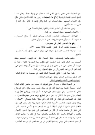41
‫ج‬-‫المعمكمات‬‫التي‬‫تتعمؽ‬‫بالتدفؽ‬‫النقدم‬‫لممنشأة‬‫خبلؿ‬‫ة‬‫ر‬‫فت‬‫زمنية‬‫معينة‬.‫قائمة‬ ‫كتعتبر‬
‫التدفؽ‬‫النقدم‬‫الكسيمة‬‫ئيسية‬‫ر‬‫ال‬‫إلببلغ‬‫ىذه‬،‫المعمكمات‬‫كتبرز‬‫ىذه‬‫ات‬‫ر‬‫التغي‬ ‫القائمة‬‫التي‬‫أ‬‫ر‬‫تط‬
‫عمى‬‫األصكؿ‬‫الخصكـ‬‫ك‬‫كحقكؽ‬‫أصحاب‬‫أس‬‫ر‬‫الماؿ‬‫التي‬‫ك‬‫تؤدم‬‫التأثير‬ ‫إلى‬‫عمى‬‫النقد‬‫أك‬
‫ارد‬‫ك‬‫الم‬‫السائمة‬‫ل‬‫األخر‬.
‫كيتبيف‬‫مما‬‫تقدـ‬‫أف‬‫العناصر‬‫األساسية‬‫ائـ‬‫ك‬‫لمق‬‫المالية‬‫لممنشأة‬‫ىي‬:
-‫األصكؿ‬‫الخصكـ‬‫ك‬‫كحقكؽ‬‫أصحاب‬‫أس‬‫ر‬‫الماؿ‬.
-،‫ادات‬‫ر‬‫اإلي‬،‫المصركفات‬،‫المكاسب‬،‫الخسائر‬‫كصافي‬‫الدخؿ‬‫أك‬‫صافي‬‫ة‬‫ر‬‫الخسا‬،
‫ات‬‫ر‬‫استثما‬‫أصحاب‬‫أس‬‫ر‬،‫الماؿ‬‫يعات‬‫ز‬‫التك‬‫عمى‬‫أصحاب‬‫أس‬‫ر‬‫الماؿ‬.
‫كتقع‬‫ىذه‬‫العناصر‬‫ة‬‫ر‬‫العش‬‫في‬‫مجمكعتيف‬:
‫أ‬-‫مجمكعة‬‫عناصر‬‫المركز‬‫المالي‬‫كتتضمف‬‫الثبلثة‬‫عناصر‬‫األكلى‬.
‫ب‬-‫مجمكعة‬‫العناصر‬‫التي‬‫تمثؿ‬‫ات‬‫ر‬‫تغي‬‫في‬‫المركز‬‫المالي‬‫كتشمؿ‬‫الخمسة‬‫عناصر‬
‫ة‬‫ر‬‫األخي‬.
‫تبط‬‫ر‬‫كت‬‫عناصر‬‫المجمكعتيف‬‫تباطا‬‫ر‬‫ا‬‫أساسيا‬،‫ا‬‫ر‬‫نظ‬‫ألف‬‫األصكؿ‬‫الخصكـ‬‫ك‬‫كحقكؽ‬
‫أصحاب‬‫أس‬‫ر‬‫الماؿ‬‫تتغير‬‫بفعؿ‬‫العناصر‬‫التي‬‫تتككف‬‫منيا‬‫المجمكعة‬‫الثانية‬.‫كما‬‫أف‬
‫يادة‬‫ز‬‫ال‬‫أك‬‫النقص‬‫في‬‫اصؿ‬‫معيف‬‫ال‬‫يمكف‬‫أف‬‫تحدث‬‫دكف‬‫نقص‬‫أك‬‫يادة‬‫ز‬‫ة‬‫ر‬‫مناظ‬‫في‬
‫أصؿ‬‫آخر‬‫أك‬‫في‬‫أحد‬‫الخصكـ‬‫أك‬‫في‬‫حقكؽ‬‫أصحاب‬‫أس‬‫ر‬‫الماؿ‬.
‫كيتبيف‬‫مما‬‫تقدـ‬‫أف‬‫نتائج‬‫المحاسبة‬‫المالية‬‫تتبمكر‬‫في‬‫مجمكعة‬‫مف‬‫المالية‬ ‫ائـ‬‫ك‬‫الق‬
‫التي‬‫تتسؽ‬‫مع‬‫بعضيا‬‫البعض‬‫تكز‬‫ر‬‫كت‬‫عمى‬‫نفس‬‫البيانات‬.
‫تعريف‬‫العناصر‬‫األساسية‬‫ائم‬‫و‬‫لمق‬‫المالية‬:
‫مف‬‫الناحية‬‫العممية‬-‫يجب‬‫أف‬‫يضع‬‫يؼ‬‫ر‬‫تع‬‫كؿ‬‫عنصر‬‫مف‬‫عناصر‬‫ائـ‬‫ك‬‫الق‬‫المالية‬
‫ن‬‫ا‬‫أساس‬‫ن‬‫ا‬‫اضح‬‫ك‬‫لمتمييز‬‫بيف‬‫البنكد‬‫التي‬‫تقع‬‫في‬‫نطاؽ‬‫عنصر‬،‫معيف‬‫البنكد‬‫ك‬‫التي‬‫ج‬‫خار‬ ‫تقع‬
‫نطاؽ‬‫ذلؾ‬‫العنصر‬.‫كعمى‬‫سبيؿ‬،‫المثاؿ‬‫فاف‬‫يؼ‬‫ر‬‫تع‬"‫األصؿ‬"‫يجب‬‫أف‬‫يككف‬‫إلرشاد‬ ‫ن‬‫ا‬‫كافي‬
‫المحاسب‬‫إلى‬‫تحديد‬‫ما‬‫إذا‬‫كاف‬‫بند‬‫معيف‬–‫مف‬‫ح‬‫المقتر‬‫اجو‬‫ر‬‫إد‬‫ضمف‬‫األصكؿ‬ ‫مجمكعة‬–
‫افر‬‫ك‬‫تت‬‫فيو‬‫الخصائص‬‫التي‬‫افر‬‫ك‬‫تت‬‫في‬‫كافة‬‫البنكد‬‫التي‬‫يطمؽ‬‫عمييا‬‫اصطبلح‬"‫األصكؿ‬".
‫كبذلؾ‬‫يعتبر‬‫يؼ‬‫ر‬‫تع‬‫العناصر‬‫األساسية‬‫ائـ‬‫ك‬‫لمق‬‫المالية‬‫خطكة‬‫أكلية‬‫عمى‬‫كبير‬ ‫جانب‬‫مف‬
‫األىمية‬‫لتحديد‬‫محتكيات‬‫ائـ‬‫ك‬‫الق‬،‫المالية‬‫إذ‬‫أف‬‫ىذه‬‫اؿ‬‫مفاىيـ‬‫تضع‬‫الستبعاد‬ ‫األساس‬‫البنكد‬
‫التي‬‫تفتقر‬‫إلى‬‫خاصية‬‫احدة‬‫ك‬‫أك‬‫أكثر‬‫مف‬‫الخصائص‬‫التي‬‫تتميز‬‫بيا‬‫مف‬ ‫كؿ‬‫األصكؿ‬
‫الخصكـ‬‫ك‬‫ادات‬‫ر‬‫اإلي‬‫ك‬‫المصركفات‬‫ك‬‫المكاسب‬‫ك‬،‫الخسائر‬‫ك‬‫كما‬‫إلي‬‫ذلؾ‬‫مف‬‫عناصر‬‫ائـ‬‫ك‬‫الق‬
،‫المالية‬‫ال‬‫ك‬‫تيدؼ‬‫ىذه‬‫المفاىيـ‬‫إلى‬‫تحديد‬‫أسس‬‫التحقؽ‬‫المحاسبي‬‫ائـ‬‫ك‬‫الق‬ ‫لعناصر‬‫المالية‬–
‫أك‬‫تحديد‬‫الخاصية‬‫التي‬‫ينبغي‬‫إخضاعيا‬‫لمقياس‬‫مف‬‫بيف‬‫خصائص‬‫كؿ‬‫ىذه‬ ‫مف‬،‫العناصر‬
 