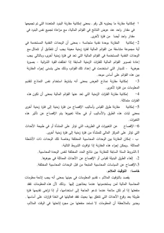 55
1-‫إمكانية‬‫نة‬‫ر‬‫مقا‬‫ما‬‫يحتكيو‬‫كؿ‬‫قـ‬‫ر‬‫ػ‬‫بمعنى‬‫إمكانية‬‫نة‬‫ر‬‫مقا‬‫البنكد‬‫المتعددة‬‫تـ‬ ‫التي‬‫تجميعيا‬
‫في‬‫مقدار‬‫احد‬‫ك‬‫عند‬‫عرض‬‫النتائج‬‫في‬‫ائـ‬‫ك‬‫الق‬،‫المالية‬‫مع‬‫اعاة‬‫ر‬‫م‬‫تجميع‬‫البنكد‬ ‫نفس‬‫في‬
‫مقدار‬‫احد‬‫ك‬‫أيضا‬‫مف‬‫ة‬‫ر‬‫فت‬‫ل‬‫ألخر‬.
2-‫إمكانية‬‫نة‬‫ر‬‫المقا‬‫بكحدة‬‫نقدية‬‫متجانسة‬،‫بمعنى‬‫أف‬‫الكحدات‬‫النقدية‬‫المستخدمة‬‫في‬
‫أية‬‫مجمكعة‬‫متناسقة‬‫مف‬‫ائـ‬‫ك‬‫الق‬‫المالية‬‫ة‬‫ر‬‫لفت‬‫زمنية‬‫معينة‬‫يجب‬‫أف‬‫تتطابؽ‬‫أك‬‫مع‬ ‫تتماثؿ‬
‫الكحدات‬‫النقدية‬‫المستخدمة‬‫في‬‫ائـ‬‫ك‬‫الق‬‫المالية‬‫التي‬‫تعد‬‫في‬‫ة‬‫ر‬‫فت‬‫زمنية‬‫كبالتالي‬ ،‫ل‬‫أخر‬‫يجب‬
‫إعادة‬‫تصكير‬‫ائـ‬‫ك‬‫الق‬‫المالية‬‫ات‬‫ر‬‫لمفت‬‫الزمنية‬‫السابقة‬‫إذا‬‫القكة‬ ‫اختمفت‬‫ائية‬‫ر‬‫الش‬-‫ة‬‫ر‬‫بصك‬
‫ية‬‫ر‬‫جكى‬-‫لمدينار‬‫التي‬‫استخدمت‬‫في‬‫إعداد‬،‫ائـ‬‫ك‬‫الق‬ ‫تمؾ‬‫كذلؾ‬‫حتى‬‫يتسنى‬‫اء‬‫ر‬‫إج‬‫نة‬‫ر‬‫المقا‬
‫بيف‬‫ىذه‬‫ائـ‬‫ك‬‫الق‬‫عمى‬‫أساس‬‫مكحد‬.
3-‫إمكانية‬‫نة‬‫ر‬‫مقا‬‫نماذج‬‫العرض‬‫بمعنى‬‫أنو‬‫يشترط‬‫استخداـ‬‫نفس‬‫النماذج‬‫لتقديـ‬
‫المعمكمات‬‫مف‬‫ة‬‫ر‬‫فت‬‫ل‬‫ألخر‬.
4-‫إمكانية‬‫نة‬‫ر‬‫مقا‬‫ات‬‫ر‬‫الفت‬‫الزمنية‬‫التي‬‫تعد‬‫عنيا‬‫ائـ‬‫ك‬‫الق‬‫المالية‬‫بمعنى‬‫أف‬‫ىذه‬ ‫تككف‬
‫ات‬‫ر‬‫الفت‬‫متماثمة‬.
5-‫إمكانية‬‫نة‬‫ر‬‫مقا‬‫طرؽ‬‫القياس‬‫أساليب‬‫ك‬‫اإلفصاح‬‫مف‬‫ة‬‫ر‬‫فت‬‫زمنية‬‫إلى‬‫ة‬‫ر‬‫فت‬‫زمنية‬‫ل‬‫أخر‬
‫بمعنى‬‫ثبات‬‫ىذه‬‫الطرؽ‬‫األساليب‬‫ك‬‫أك‬‫في‬‫حالة‬‫ىا‬‫تغيير‬‫يتـ‬‫اإلفصاح‬‫عف‬‫تأثير‬‫ىذه‬
‫ات‬‫ر‬‫التغي‬.
6-‫اإلفصاح‬‫عف‬‫ات‬‫ر‬‫التغيي‬‫في‬‫الظركؼ‬‫التي‬‫تؤثر‬‫عمى‬‫المنشأة‬‫أك‬‫في‬‫طبيعة‬‫األحداث‬
‫التي‬‫تؤثر‬‫عمى‬‫المركز‬‫المالي‬‫لممنشأة‬‫مف‬‫ة‬‫ر‬‫فت‬‫زمنية‬‫إلى‬‫ة‬‫ر‬‫فت‬‫زمنية‬‫ل‬‫أخر‬.
‫ب‬-‫إمكاف‬‫نة‬‫ر‬‫المقا‬‫بيف‬‫الكحدات‬‫المحاسبية‬‫المختمفة‬‫كخاصة‬‫تمؾ‬‫الكحدات‬‫ذات‬‫األنشطة‬
‫المماثمة‬.‫كيمكف‬‫اء‬‫ر‬‫إج‬‫ىذه‬‫نة‬‫ر‬‫المقا‬‫إذا‬‫افرت‬‫ك‬‫ت‬‫الشركط‬‫التالية‬:
1.‫الشركط‬‫الستة‬‫السابقة‬‫نة‬‫ر‬‫لممقا‬‫بيف‬‫نتائج‬‫المدد‬‫المختمفة‬‫لنفس‬‫المحاسبية‬ ‫الكحدة‬.
2.‫إلغاء‬‫الطرؽ‬‫البديمة‬‫لقياس‬‫أك‬‫اإلفصاح‬‫عف‬‫األحداث‬‫المماثمة‬‫في‬‫ىا‬‫جكىر‬.
3.‫اإلفصاح‬‫عف‬‫السياسات‬‫المحاسبية‬‫المتبعة‬‫مف‬‫قبؿ‬‫الكحدات‬‫المحاسبية‬‫المختمفة‬.
‫خامسا‬:‫التوقيت‬‫المالئم‬:
‫يقصد‬‫بالتكقيت‬‫المبلئـ‬،‫تقديـ‬‫المعمكمات‬‫في‬‫حينيا‬‫بمعنى‬‫أنو‬‫يجب‬‫معمكمات‬ ‫إتاحة‬
‫المحاسبة‬‫المالية‬‫لمف‬‫يستخدمكنيا‬‫عندما‬‫يحتاجكف‬‫إلييا‬.‫كذلؾ‬‫ألف‬‫المعمكمات‬ ‫ىذه‬‫تفقد‬
‫منفعتيا‬‫إذا‬‫لـ‬‫تكف‬‫متاحة‬‫عندما‬‫تدعك‬‫الحاجة‬‫إلى‬،‫استخداميا‬‫أك‬‫اخى‬‫ر‬‫ت‬ ‫إذا‬‫تقديميا‬‫ة‬‫ر‬‫فت‬
‫طكيمة‬‫بعد‬‫ع‬‫كقك‬‫األحداث‬‫التي‬‫تتعمؽ‬‫بيا‬‫بحيث‬‫تفقد‬‫فعاليتيا‬‫اتخذا‬ ‫في‬‫ات‬‫ر‬‫ا‬‫ر‬‫ق‬‫عمى‬‫أساسيا‬.
‫كجدير‬‫بالمبلحظة‬‫أف‬‫المعمكمات‬‫ال‬‫تستمد‬‫منفعتيا‬‫مف‬‫إتاحتيا‬ ‫مجرد‬‫في‬‫الكقت‬،‫المبلئـ‬
 