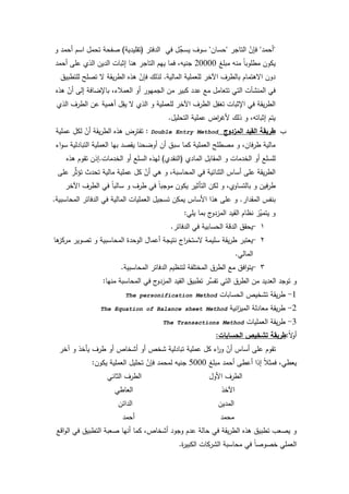 60
"‫أحمد‬"‫التاجر‬ ّ‫فإف‬"‫حساف‬"‫الدفتر‬ ‫في‬ ‫ؿ‬ِّ‫يسج‬ ‫سكؼ‬(‫تقميدية‬)‫ك‬ ‫أحمد‬ ‫اسـ‬ ‫تحمؿ‬ ‫صفحة‬
‫مبمغ‬ ‫منو‬ ‫ن‬‫ا‬‫مطمكب‬ ‫يككف‬20000‫أحمد‬ ‫عمى‬ ‫الذم‬ ‫الديف‬ ‫إثبات‬ ‫ىنا‬ ‫التاجر‬ ‫ييـ‬ ‫فما‬ ،‫جنيو‬
‫المالية‬ ‫لمعممية‬ ‫اآلخر‬ ‫بالطرؼ‬ ‫االىتماـ‬ ‫دكف‬.‫لمتطبيؽ‬ ‫تصمح‬ ‫ال‬ ‫يقة‬‫ر‬‫الط‬ ‫ىذه‬ ّ‫فإف‬ ‫لذلؾ‬
‫ىذه‬ ّ‫أف‬ ‫إلى‬ ‫باإلضافة‬ ،‫العمبلء‬ ‫أك‬ ‫الجميكر‬ ‫مف‬ ‫كبير‬ ‫عدد‬ ‫مع‬ ‫تتعامؿ‬ ‫التي‬ ‫المنشآت‬ ‫في‬
‫الذم‬ ‫الطرؼ‬ ‫عف‬ ‫أىمية‬ ‫ؿ‬ِ‫يق‬ ‫ال‬ ‫الذم‬ ‫ك‬ ‫لمعممية‬ ‫اآلخر‬ ‫الطرؼ‬ ‫ؿ‬ِ‫تغف‬ ‫اإلثبات‬ ‫في‬ ‫يقة‬‫ر‬‫الط‬
‫التحميؿ‬ ‫عممية‬ ‫اض‬‫ر‬‫ألغ‬ ‫ذلؾ‬ ‫ك‬ ،‫إثباتو‬ ‫يتـ‬.
‫ب‬-‫المزدوج‬ ‫القيد‬ ‫طريقة‬Double Entry Method:‫عممية‬ ِ‫لكؿ‬ ّ‫أف‬ ‫يقة‬‫ر‬‫الط‬ ‫ىذه‬ ‫ض‬ِ‫تفتر‬
‫اء‬‫ك‬‫س‬ ‫التبادلية‬ ‫العممية‬ ‫بيا‬ ‫يقصد‬ ‫أكضحنا‬ ‫أف‬ ‫سبؽ‬ ‫كما‬ ‫العممية‬ ‫مصطمح‬ ‫ك‬ ،‫فاف‬‫ر‬‫ط‬ ‫مالية‬
‫المادم‬ ‫المقابؿ‬ ‫ك‬ ‫الخدمات‬ ‫أك‬ ‫لمسمع‬(‫النقدم‬)‫الخدمات‬ ‫أك‬ ‫السمع‬ ‫ليذه‬.‫ىذه‬ ‫تقكـ‬ ‫إذف‬
‫عمى‬ ‫ر‬ِّ‫ث‬‫تؤ‬ ‫تحدث‬ ‫مالية‬ ‫عممية‬ ‫كؿ‬ ّ‫أف‬ ‫ىي‬ ‫ك‬ ،‫المحاسبة‬ ‫في‬ ‫الثنائية‬ ‫أساس‬ ‫عمى‬ ‫يقة‬‫ر‬‫الط‬
‫اآلخر‬ ‫الطرؼ‬ ‫في‬ ‫ن‬‫ا‬‫سالب‬ ‫ك‬ ‫طرؼ‬ ‫في‬ ‫ن‬‫ا‬‫مكجب‬ ‫يككف‬ ‫التأثير‬ ‫لكف‬ ‫ك‬ ،‫بالتساكم‬ ‫ك‬ ‫فيف‬‫ر‬‫ط‬
‫المقدار‬ ‫بنفس‬.‫المحاسبية‬ ‫الدفاتر‬ ‫في‬ ‫المالية‬ ‫العمميات‬ ‫تسجيؿ‬ ‫ف‬ِ‫يمك‬ ‫األساس‬ ‫ىذا‬ ‫عمى‬ ‫ك‬.
‫يمي‬ ‫بما‬ ‫ج‬‫المزدك‬ ‫القيد‬ ‫نظاـ‬ ‫ز‬ّ‫يتمي‬ ‫ك‬:
1-‫الدفاتر‬ ‫في‬ ‫الحسابية‬ ‫الدقة‬ ‫يحقؽ‬.
2-‫ىا‬‫مركز‬ ‫تصكير‬ ‫ك‬ ‫المحاسبية‬ ‫الكحدة‬ ‫أعماؿ‬ ‫نتيجة‬ ‫اج‬‫ر‬‫الستخ‬ ‫سميمة‬ ‫يقة‬‫ر‬‫ط‬ ‫يعتبر‬
‫المالي‬.
3-‫المحاسبية‬ ‫الدفاتر‬ ‫لتنظيـ‬ ‫المختمفة‬ ‫الطرؽ‬ ‫مع‬ ‫افؽ‬‫ك‬‫يت‬.
‫منيا‬ ‫المحاسبة‬ ‫في‬ ‫ج‬‫المزدك‬ ‫القيد‬ ‫تطبيؽ‬ ‫ِّر‬‫تفس‬ ‫التي‬ ‫الطرؽ‬ ‫مف‬ ‫العديد‬ ‫تكجد‬ ‫ك‬:
1-‫الحسابات‬ ‫تشخيص‬ ‫يقة‬‫ر‬‫ط‬The personification Method
2-‫انية‬‫ز‬‫المي‬ ‫معادلة‬ ‫يقة‬‫ر‬‫ط‬The Equation of Balance sheet Method
3-‫العمميات‬ ‫يقة‬‫ر‬‫ط‬The Transactions Method
‫ن‬‫ال‬‫ك‬‫أ‬:‫الحسابات‬ ‫تشخيص‬ ‫طريقة‬:
‫آخر‬ ‫ك‬ ‫يأخذ‬ ‫طرؼ‬ ‫أك‬ ‫أشخاص‬ ‫أك‬ ‫شخص‬ ‫تبادلية‬ ‫عممية‬ ‫كؿ‬ ‫اء‬‫ر‬‫ك‬ ّ‫أف‬ ‫أساس‬ ‫عمى‬ ‫تقكـ‬
‫مبمغ‬ ‫أحمد‬ ‫أعطى‬ ‫إذا‬ ‫ن‬‫بل‬‫فمث‬ ،‫يعطي‬5000‫يككف‬ ‫العممية‬ ‫تحميؿ‬ ّ‫فإف‬ ‫لمحمد‬ ‫جنيو‬:
‫الثاني‬ ‫الطرؼ‬ ‫األكؿ‬ ‫الطرؼ‬
‫العاطي‬ ‫اآلخذ‬
‫الدائف‬ ‫المديف‬
‫أحمد‬ ‫محمد‬
‫اقع‬‫ك‬‫ال‬ ‫في‬ ‫التطبيؽ‬ ‫صعبة‬ ‫أنيا‬ ‫كما‬ ،‫أشخاص‬ ‫كجكد‬ ‫عدـ‬ ‫حالة‬ ‫في‬ ‫يقة‬‫ر‬‫الط‬ ‫ىذه‬ ‫تطبيؽ‬ ‫يصعب‬ ‫ك‬
‫ة‬‫ر‬‫الكبي‬ ‫الشركات‬ ‫محاسبة‬ ‫في‬ ‫ن‬‫ا‬‫خصكص‬ ‫العممي‬.
 