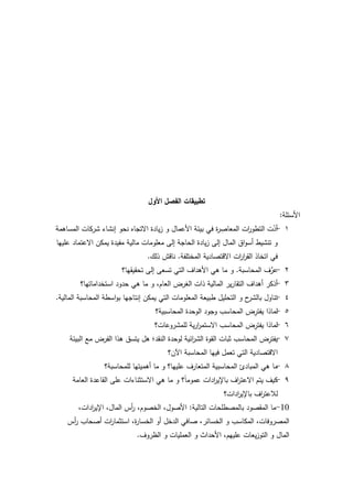 65
‫األول‬ ‫الفصل‬ ‫تطبيقات‬
‫األسئمة‬:
1-‫المساىمة‬ ‫شركات‬ ‫إنشاء‬ ‫نحك‬ ‫االتجاه‬ ‫يادة‬‫ز‬ ‫ك‬ ‫األعماؿ‬ ‫بيئة‬ ‫في‬ ‫ة‬‫ر‬ ِ‫المعاص‬ ‫ات‬‫ر‬‫التطك‬ ‫ت‬ّ‫أد‬
‫عمييا‬ ‫االعتماد‬ ‫يمكف‬ ‫مفيدة‬ ‫مالية‬ ‫معمكمات‬ ‫إلى‬ ‫الحاجة‬ ‫يادة‬‫ز‬ ‫إلى‬ ‫الماؿ‬ ‫اؽ‬‫ك‬‫أس‬ ‫تنشيط‬ ‫ك‬
‫المختمفة‬ ‫االقتصادية‬ ‫ات‬‫ر‬‫ا‬‫ر‬‫الق‬ ‫اتخاذ‬ ‫في‬.‫ذلؾ‬ ‫ناقش‬.
2-‫المحاسبة‬ ‫ؼ‬ِّ‫عر‬.‫تحقيقيا؟‬ ‫إلى‬ ‫تسعى‬ ‫التي‬ ‫األىداؼ‬ ‫ىي‬ ‫ما‬ ‫ك‬
3-‫استخداماتيا؟‬ ‫حدكد‬ ‫ىي‬ ‫ما‬ ‫ك‬ ،‫العاـ‬ ‫الغرض‬ ‫ذات‬ ‫المالية‬ ‫ير‬‫ر‬‫التقا‬ ‫أىداؼ‬ ‫أذكر‬
4-‫المالية‬ ‫المحاسبة‬ ‫اسطة‬‫ك‬‫ب‬ ‫إنتاجيا‬ ‫يمكف‬ ‫التي‬ ‫المعمكمات‬ ‫طبيعة‬ ‫التحميؿ‬ ‫ك‬ ‫ح‬‫بالشر‬ ‫تناكؿ‬.
5-‫المحاسبية؟‬ ‫الكحدة‬ ‫كجكد‬ ‫المحاسب‬ ‫ض‬ِ‫يفتر‬ ‫لماذا‬
6-‫لممشركعات؟‬ ‫ية‬‫ر‬‫ا‬‫ر‬‫االستم‬ ‫المحاسب‬ ‫ض‬ِ‫يفتر‬ ‫لماذا‬
7-‫البيئة‬ ‫مع‬ ‫الفرض‬ ‫ىذا‬ ‫يتسؽ‬ ‫ىؿ‬ ‫النقد؛‬ ‫لكحدة‬ ‫ائية‬‫ر‬‫الش‬ ‫القكة‬ ‫ثبات‬ ‫المحاسب‬ ‫ض‬ِ‫يفتر‬
‫اآلف؟‬ ‫المحاسبة‬ ‫فييا‬ ‫تعمؿ‬ ‫التي‬ ‫االقتصادية‬
8-‫لممحاسبة؟‬ ‫أىميتيا‬ ‫ما‬ ‫ك‬ ‫عمييا؟‬ ‫المتعارؼ‬ ‫المحاسبية‬ ‫المبادئ‬ ‫ىي‬ ‫ما‬
9-‫العامة‬ ‫القاعدة‬ ‫عمى‬ ‫االستثناءات‬ ‫ىي‬ ‫ما‬ ‫ك‬ ‫؟‬‫ن‬‫ا‬‫عمكم‬ ‫ادات‬‫ر‬‫باإلي‬ ‫اؼ‬‫ر‬‫االعت‬ ‫يتـ‬ ‫كيؼ‬
‫ادات؟‬‫ر‬‫باإلي‬ ‫اؼ‬‫ر‬‫لبلعت‬
10-‫التالية‬ ‫بالمصطمحات‬ ‫المقصكد‬ ‫ما‬:،‫ادات‬‫ر‬‫اإلي‬ ،‫الماؿ‬ ‫أس‬‫ر‬ ،‫الخصكـ‬ ،‫األصكؿ‬
‫أس‬‫ر‬ ‫أصحاب‬ ‫ات‬‫ر‬‫استثما‬ ،‫ة‬‫ر‬‫الخسا‬ ‫أك‬ ‫الدخؿ‬ ‫صافي‬ ،‫الخسائر‬ ‫ك‬ ‫المكاسب‬ ،‫المصركفات‬
‫الظركؼ‬ ‫ك‬ ‫العمميات‬ ‫ك‬ ‫األحداث‬ ،‫عمييـ‬ ‫يعات‬‫ز‬‫التك‬ ‫ك‬ ‫الماؿ‬.
 