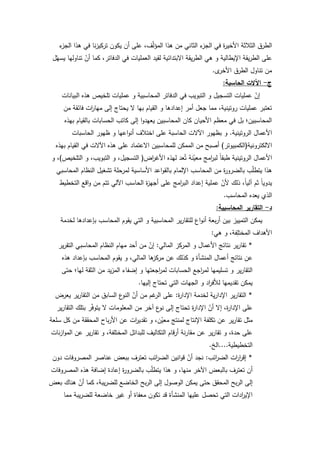 71
‫ء‬‫الجز‬ ‫ىذا‬ ‫في‬ ‫نا‬‫ز‬‫تركي‬ ‫يككف‬ ‫أف‬ ‫عمى‬ ،‫ؼ‬ّ‫ل‬‫المؤ‬ ‫ىذا‬ ‫مف‬ ‫الثاني‬ ‫ء‬‫الجز‬ ‫في‬ ‫ة‬‫ر‬‫األخي‬ ‫الثبلثة‬ ‫الطرؽ‬
‫ؿ‬ّ‫يسي‬ ‫تناكليا‬ ّ‫أف‬ ‫كما‬ ،‫الدفاتر‬ ‫في‬ ‫العمميات‬ ‫لقيد‬ ‫االبتدائية‬ ‫يقة‬‫ر‬‫الط‬ ‫ىي‬ ‫ك‬ ‫اإليطالية‬ ‫يقة‬‫ر‬‫الط‬ ‫عمى‬
‫ل‬‫األخر‬ ‫الطرؽ‬ ‫تناكؿ‬ ‫مف‬.
‫ج‬-‫الحاسبة‬ ‫اآلالت‬:
‫البيانات‬ ‫ىذه‬ ‫تمخيص‬ ‫عمميات‬ ‫ك‬ ‫المحاسبية‬ ‫الدفاتر‬ ‫في‬ ‫التبكيب‬ ‫ك‬ ‫التسجيؿ‬ ‫عمميات‬ ّ‫إف‬
‫مف‬ ‫فائقة‬ ‫ات‬‫ر‬‫ميا‬ ‫إلى‬ ‫يحتاج‬ ‫ال‬ ‫بيا‬ ‫القياـ‬ ‫ك‬ ‫إعدادىا‬ ‫أمر‬ ‫جعؿ‬ ‫مما‬ ،‫ركتينية‬ ‫عمميات‬ ‫تعتبر‬
‫بيذه‬ ‫بالقياـ‬ ‫الحسابات‬ ‫كاتب‬ ‫إلى‬ ‫ا‬‫ك‬‫يعيد‬ ‫المحاسبيف‬ ‫كاف‬ ‫األحياف‬ ‫معظـ‬ ‫في‬ ‫بؿ‬ ‫المحاسبيف؛‬
‫الركتينية‬ ‫األعماؿ‬.‫الحاسبات‬ ‫ظيكر‬ ‫ك‬ ‫اعيا‬‫ك‬‫أن‬ ‫اختبلؼ‬ ‫عمى‬ ‫الحاسبة‬ ‫اآلالت‬ ‫بظيكر‬ ‫ك‬
‫االلكتركنية‬(‫الكمبيكتر‬)‫بيذه‬ ‫القياـ‬ ‫في‬ ‫اآلالت‬ ‫ىذه‬ ‫عمى‬ ‫االعتماد‬ ‫لممحاسبيف‬ ‫الممكف‬ ‫مف‬ ‫أصبح‬
‫اض‬‫ر‬‫األغ‬ ‫ليذه‬ ‫عد‬ُ‫ت‬ ‫نة‬ّ‫معي‬ ‫امج‬‫ر‬‫لب‬ ‫ن‬‫ا‬‫طبق‬ ‫الركتينية‬ ‫األعماؿ‬(‫التمخيص‬ ‫ك‬ ،‫التبكيب‬ ‫ك‬ ،‫التسجيؿ‬)‫ك‬ ،
‫المحاسبي‬ ‫النظاـ‬ ‫تشغيؿ‬ ‫لمرحمة‬ ‫األساسية‬ ‫اعد‬‫ك‬‫بالق‬ ‫اإللماـ‬ ‫المحاسب‬ ‫مف‬ ‫ة‬‫ر‬‫بالضرك‬ ‫ب‬ّ‫م‬‫يتط‬ ‫ىذا‬
‫التخطيط‬ ‫اقع‬‫ك‬ ‫مف‬ ‫تتـ‬ ‫اآللي‬ ‫الحاسب‬ ‫ة‬‫ز‬‫أجي‬ ‫عمى‬ ‫امج‬‫ر‬‫الب‬ ‫إعداد‬ ‫عممية‬ ّ‫ألف‬ ‫ذلؾ‬ ،‫ن‬‫ا‬‫آلي‬ ‫ثـ‬ ‫ن‬‫ا‬‫يدكي‬
‫المحاسب‬ ‫يعده‬ ‫الذم‬.
‫د‬-‫المحاسبية‬ ‫التقارير‬:
‫لخدمة‬ ‫بإعدادىا‬ ‫المحاسب‬ ‫يقكـ‬ ‫التي‬ ‫ك‬ ‫المحاسبية‬ ‫ير‬‫ر‬‫لمتقا‬ ‫اع‬‫ك‬‫أن‬ ‫بعة‬‫ر‬‫أ‬ ‫بيف‬ ‫التمييز‬ ‫يمكف‬
‫ىي‬ ‫ك‬ ،‫فة‬ِ‫المختم‬ ‫األىداؼ‬:
*‫المالي‬ ‫المركز‬ ‫ك‬ ‫األعماؿ‬ ‫نتائج‬ ‫ير‬‫ر‬‫تقا‬:‫ير‬‫ر‬‫التق‬ ‫المحاسبي‬ ‫النظاـ‬ ‫مياـ‬ ‫أحد‬ ‫مف‬ ّ‫إف‬
‫ىذه‬ ‫بإعداد‬ ‫المحاسب‬ ‫يقكـ‬ ‫ك‬ ،‫المالي‬ ‫ىا‬‫مركز‬ ‫عف‬ ‫كذلؾ‬ ‫ك‬ ‫المنشأة‬ ‫أعماؿ‬ ‫نتائج‬ ‫عف‬
‫حتى‬ ‫ليا؛‬ ‫الثقة‬ ‫مف‬ ‫يد‬‫ز‬‫الم‬ ‫إضفاء‬ ‫ك‬ ‫اجعتيا‬‫ر‬‫لم‬ ‫الحسابات‬ ‫اجع‬‫ر‬‫لم‬ ‫تسميميا‬ ‫ك‬ ‫ير‬‫ر‬‫التقا‬
‫إلييا‬ ‫تحتاج‬ ‫التي‬ ‫الجيات‬ ‫ك‬ ‫اد‬‫ر‬‫لؤلف‬ ‫تقديميا‬ ‫يمكف‬.
*‫ة‬‫ر‬‫اإلدا‬ ‫لخدمة‬ ‫ية‬‫ر‬‫اإلدا‬ ‫ير‬‫ر‬‫التقا‬:‫يعرض‬ ‫ير‬‫ر‬‫التقا‬ ‫مف‬ ‫السابؽ‬ ‫ع‬‫النك‬ ّ‫أف‬ ‫مف‬ ‫غـ‬‫الر‬ ‫عمى‬
‫ير‬‫ر‬‫التقا‬ ‫بتمؾ‬ ‫ر‬ّ‫ف‬‫يتك‬ ‫ال‬ ‫المعمكمات‬ ‫مف‬ ‫آخر‬ ‫ع‬‫نك‬ ‫إلى‬ ‫تحتاج‬ ‫ة‬‫ر‬‫اإلدا‬ ّ‫أف‬ ‫إال‬ ،‫ة‬‫ر‬‫اإلدا‬ ‫عمى‬
‫سمعة‬ ‫كؿ‬ ‫مف‬ ‫المحققة‬ ‫باح‬‫ر‬‫األ‬ ‫عف‬ ‫ات‬‫ر‬‫تقدي‬ ‫ك‬ ،‫ف‬ّ‫معي‬ ‫لمنتج‬ ‫اإلنتاج‬ ‫تكمفة‬ ‫عف‬ ‫ير‬‫ر‬‫تقا‬ ‫مثؿ‬
‫نات‬‫ز‬‫ا‬‫ك‬‫الم‬ ‫عف‬ ‫ير‬‫ر‬‫تقا‬ ‫ك‬ ،‫المختمفة‬ ‫لمبدائؿ‬ ‫التكاليؼ‬ ‫قاـ‬‫ر‬‫أ‬ ‫نة‬‫ر‬‫مقا‬ ‫عف‬ ‫ير‬‫ر‬‫تقا‬ ‫ك‬ ،‫حدة‬ ‫عمى‬
‫التخطيطية‬....‫الخ‬.
*‫ائب‬‫ر‬‫الض‬ ‫ات‬‫ر‬‫ا‬‫ر‬‫إق‬:‫دكف‬ ‫المصركفات‬ ‫عناصر‬ ‫ببعض‬ ‫تعترؼ‬ ‫ائب‬‫ر‬‫الض‬ ‫انيف‬‫ك‬‫ق‬ ّ‫أف‬ ‫نجد‬
‫المصركفات‬ ‫ىذه‬ ‫إضافة‬ ‫إعادة‬ ‫ة‬‫ر‬‫بالضرك‬ ‫ب‬ّ‫م‬‫يتط‬ ‫ىذا‬ ‫ك‬ ،‫منيا‬ ‫اآلخر‬ ‫بالبعض‬ ‫تعترؼ‬ ‫أف‬
‫بعض‬ ‫ىناؾ‬ ّ‫أف‬ ‫كما‬ ،‫يبة‬‫ر‬‫لمض‬ ‫الخاضع‬ ‫بح‬‫ر‬‫ال‬ ‫إلى‬ ‫الكصكؿ‬ ‫يمكف‬ ‫حتى‬ ‫المحقؽ‬ ‫بح‬‫ر‬‫ال‬ ‫إلى‬
‫مما‬ ‫يبة‬‫ر‬‫لمض‬ ‫خاضعة‬ ‫غير‬ ‫أك‬ ‫معفاة‬ ‫تككف‬ ‫قد‬ ‫المنشأة‬ ‫عمييا‬ ‫تحصؿ‬ ‫التي‬ ‫ادات‬‫ر‬‫اإلي‬
 