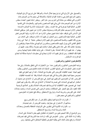 8
،‫النهائٌة‬ ‫األرباح‬ ‫توزٌع‬ ‫على‬ ‫والموافقة‬ ،‫السنة‬ ‫خالل‬ ‫توزٌعها‬ ‫تم‬ ً‫الت‬ ‫األرباح‬ ‫على‬ ‫والتصدٌق‬
‫الموضوعات‬ ‫من‬ ‫مجموعة‬ ‫إلى‬ ‫باإلضافة‬ ،‫المالٌة‬ ‫القوائم‬ ‫واعتماد‬ ً‫الخارج‬ ‫المراجع‬ ‫وتعٌٌن‬
‫آلخر‬ ‫عام‬ ‫ومن‬ ‫أخرى‬ ‫إلى‬ ‫منشؤة‬ ‫من‬ ‫تختلف‬ ً‫الت‬ ‫األخرى‬.‫مجلس‬ ‫أعضاء‬ ‫تعٌٌن‬ ‫إعادة‬ ‫وٌعتبر‬
‫بؤصواتهم‬ ‫المساهمون‬ ‫فٌها‬ ً‫ٌدل‬ ً‫الت‬ ‫الموضوعات‬ ‫أهم‬ ‫من‬ ‫اإلدارة‬.‫تقدمها‬ ً‫الت‬ ‫وللمعلومات‬
‫الصدد‬ ‫هذا‬ ً‫ف‬ ‫جوهرٌة‬ ‫قٌمة‬ ‫المالٌة‬ ‫التقارٌر‬.‫المسندة‬ ‫المباشرة‬ ‫اإلدارٌة‬ ‫للمسئولٌات‬ ‫ونظرا‬
،‫المنشؤة‬ ً‫موظف‬ ‫كبار‬ ‫تعٌٌن‬ ‫عن‬ ‫اإلدارة‬ ‫مجلس‬ ‫ومسئولٌة‬ ‫الشركات‬ ‫نظام‬ ‫بموجب‬ ‫اإلدارة‬ ‫لمجلس‬
‫تعتبر‬ ‫الغرض‬ ‫ولهذا‬ ،‫اإلدارة‬ ‫أداء‬ ‫هو‬ ‫اإلدارة‬ ‫مجلس‬ ‫تعٌٌن‬ ‫إعادة‬ ‫علٌه‬ ‫تتوقف‬ ‫الذي‬ ‫األساس‬ ‫فإن‬
‫للمساهمٌن‬ ‫مفٌدة‬ ‫المالٌة‬ ‫التقارٌر‬.‫من‬ ‫أهداف‬ ‫على‬ ‫ٌتوقف‬ ‫اإلدارة‬ ‫أداء‬ ‫تقٌٌم‬ ‫أن‬ ‫المعلوم‬ ‫ومن‬
‫زٌادة‬ ً‫ف‬ ‫آجال‬ ‫أو‬ ‫عاجال‬ ‫ٌنعكس‬ ‫اإلدارة‬ ‫تقٌٌم‬ ‫فإن‬ ،‫للمساهمٌن‬ ‫وبالنسبة‬ ،‫التقٌٌم‬ ‫ذلك‬ ‫ٌجري‬
‫أن‬ ‫وٌتوقعون‬ ‫معٌنة‬ ‫منشؤة‬ ً‫ف‬ ‫أموالهم‬ ‫ٌستثمرون‬ ‫فالمساهمون‬ ،‫إلٌهم‬ ‫ٌإول‬ ‫الذي‬ ‫النقدي‬ ‫التدفق‬
‫أن‬ ‫علٌهم‬ ‫ٌجب‬ ‫ولذلك‬ ،‫مجزٌة‬ ‫استثماراتهم‬ ‫لجعل‬ ً‫ٌكف‬ ‫نقدي‬ ‫عائد‬ ‫على‬ ‫ذلك‬ ‫مقابل‬ ‫ٌحصلوا‬
‫ٌهتموا‬-‫المنشؤة‬ ‫بقدرة‬ ‫المنشؤة‬ ‫تلك‬ ‫إدارة‬ ‫تقٌٌم‬ ‫عند‬-‫ومدى‬ ‫إٌجابٌة‬ ‫نقدٌة‬ ‫تدفقات‬ ‫تولٌد‬ ‫على‬
‫التدفقات‬ ‫تلك‬ ‫كفاٌة‬.‫تحتاج‬ ‫لما‬ ‫مماثلة‬ ‫أساسٌة‬ ‫معلومات‬ ‫إلى‬ ‫ٌحتاج‬ ‫اإلدارة‬ ‫أداء‬ ‫تقٌٌم‬ ‫فإن‬ ‫ثم‬ ‫ومن‬
‫االستثمار‬ ‫قرارات‬ ‫إلٌه‬.
3/‫والمرتقبون‬ ‫الحالٌون‬ ‫المقرضون‬:
‫بالمنشؤة‬ ‫تتعلق‬ ً‫الت‬ ‫االختٌارات‬ ‫من‬ ‫عددا‬ ‫والمرتقبون‬ ‫الحالٌون‬ ‫المقرضون‬ ‫ٌواجه‬.‫هذا‬ ً‫وف‬
‫ٌطلب‬ ‫الحالٌون‬ ‫فالمقرضون‬ ،‫فائدة‬ ‫ذات‬ ‫المالٌة‬ ‫التقارٌر‬ ‫تشملها‬ ً‫الت‬ ‫المعلومات‬ ‫تعتبر‬ ‫الصدد‬
‫تنفٌذ‬ ً‫ف‬ ‫الحق‬ ‫لهم‬ ‫أن‬ ‫كما‬ ، ‫المنشؤة‬ ‫مع‬ ‫عقدوها‬ ً‫الت‬ ‫القروض‬ ‫اتفاقٌات‬ ‫تجدٌد‬ ‫أحٌانا‬ ‫إلٌهم‬
‫اتفاقٌات‬ ‫تتضمنه‬ ‫لما‬ ‫وفقا‬ ‫المنشؤة‬ ‫تصرفات‬ ‫تقٌد‬ ً‫الت‬ ‫بالشروط‬ ‫ٌتعلق‬ ‫فٌما‬ ‫معٌنة‬ ‫نصوص‬
‫القروض‬.‫أو‬ ،‫منحها‬ ‫عن‬ ‫االمتناع‬ ‫أو‬ ‫القروض‬ ‫منح‬ ً‫ف‬ ‫الخٌار‬ ‫لهم‬ ‫المرتقبٌن‬ ‫المقرضٌن‬ ‫أن‬ ‫كما‬
‫ذلك‬ ‫عن‬ ‫االمتناع‬ ‫أو‬ ‫المنشؤة‬ ‫تصدرها‬ ً‫الت‬ ‫السندات‬ ً‫ف‬ ‫أموالهم‬ ‫استثمار‬.‫الخٌار‬ ‫لهم‬ ‫ٌكون‬ ‫وقد‬
‫الرئٌسٌة‬ ‫المالمح‬ ‫وتقرٌر‬ ‫المنشؤة‬ ‫تصرفات‬ ‫تقٌد‬ ‫شروط‬ ‫أٌة‬ ‫االتفاقٌات‬ ‫عقود‬ ‫تضمٌن‬ ً‫ف‬ ‫أٌضا‬
‫معدالت‬ ‫وتحدٌد‬ ،‫السداد‬ ‫تضمن‬ ً‫الت‬ ‫الرهون‬ ‫وتحدٌد‬ ‫الممتلكات‬ ‫على‬ ‫الحجز‬ ‫حق‬ ‫مثل‬ ‫العقود‬ ‫لتلك‬
‫االستحقاق‬ ‫وتوارٌخ‬ ‫السداد‬ ‫وشروط‬ ‫القروض‬ ‫على‬ ‫العائد‬.‫المقرضٌن‬ ‫اختٌارات‬ ‫تقع‬ ‫وبذلك‬
‫مجموعتٌن‬ ً‫ف‬ ‫والمرتقبٌن‬ ‫الحالٌٌن‬:
‫وبٌع‬ ‫اإلقراض‬ ‫عدم‬ ‫أو‬ ‫باإلقراض‬ ‫ٌتعلق‬ ‫فٌما‬ ‫األساسٌة‬ ‫القرارات‬ ‫ـ‬ ‫أ‬
‫حٌازتها‬ ً‫ف‬ ‫االستمرار‬ ‫أو‬ ‫سنداتهم‬.‫تجدٌدها‬ ‫عدم‬ ‫أو‬ ‫القروض‬ ‫وتجدٌد‬.
‫ومعدالت‬ ‫بالضمان‬ ‫المتعلقة‬ ‫الترتٌبات‬ ‫على‬ ‫تنطوي‬ ً‫الت‬ ‫الثانوٌة‬ ‫القرارات‬ ‫ـ‬ ‫ب‬
‫االستحقاق‬ ‫وتوارٌخ‬ ‫السداد‬ ‫وشروط‬ ‫العائد‬.
‫السداد‬ ‫على‬ ‫المنشؤة‬ ‫مقدرة‬ ‫تقٌٌم‬ ‫تتطلبان‬ ‫االختٌارات‬ ‫من‬ ‫المجموعتٌن‬ ‫كلتا‬ ‫أن‬ ‫الواضح‬ ‫ومن‬.
‫الذي‬ ‫الشك‬ ‫ازداد‬ ‫وكلما‬‫ٌساور‬‫تصرفات‬ ‫تقٌد‬ ً‫الت‬ ‫الشروط‬ ‫حدة‬ ‫ازدادت‬ ،‫ذلك‬ ً‫ف‬ ‫المقرض‬
‫ٌتحملها‬ ً‫الت‬ ‫المخاطرة‬ ‫لتغطٌة‬ ‫المقرض‬ ‫ٌطلبه‬ ‫الذي‬ ‫العائد‬ ‫معدل‬ ‫وارتفع‬ ،‫المنشؤة‬.‫ومن‬
 