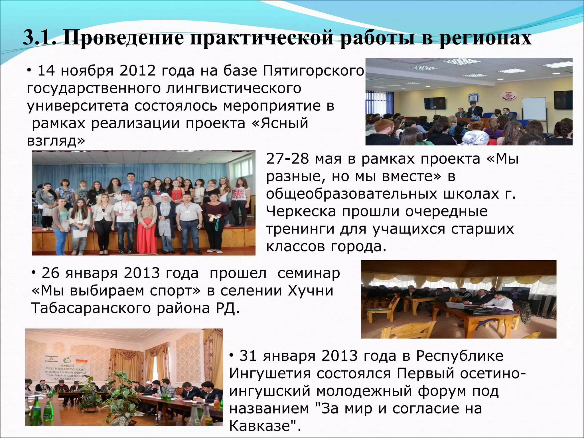 3.1. Проведение практической работы в регионах
• 14 ноября 2012 года на базе Пятигорского
государственного лингвистического
университета состоялось мероприятие в
рамках реализации проекта «Ясный
взгляд»
• 26 января 2013 года прошел семинар
«Мы выбираем спорт» в селении Хучни
Табасаранского района РД.
• 31 января 2013 года в Республике
Ингушетия состоялся Первый осетино-
ингушский молодежный форум под
названием "За мир и согласие на
Кавказе".
27-28 мая в рамках проекта «Мы
разные, но мы вместе» в
общеобразовательных школах г.
Черкеска прошли очередные
тренинги для учащихся старших
классов города.
 