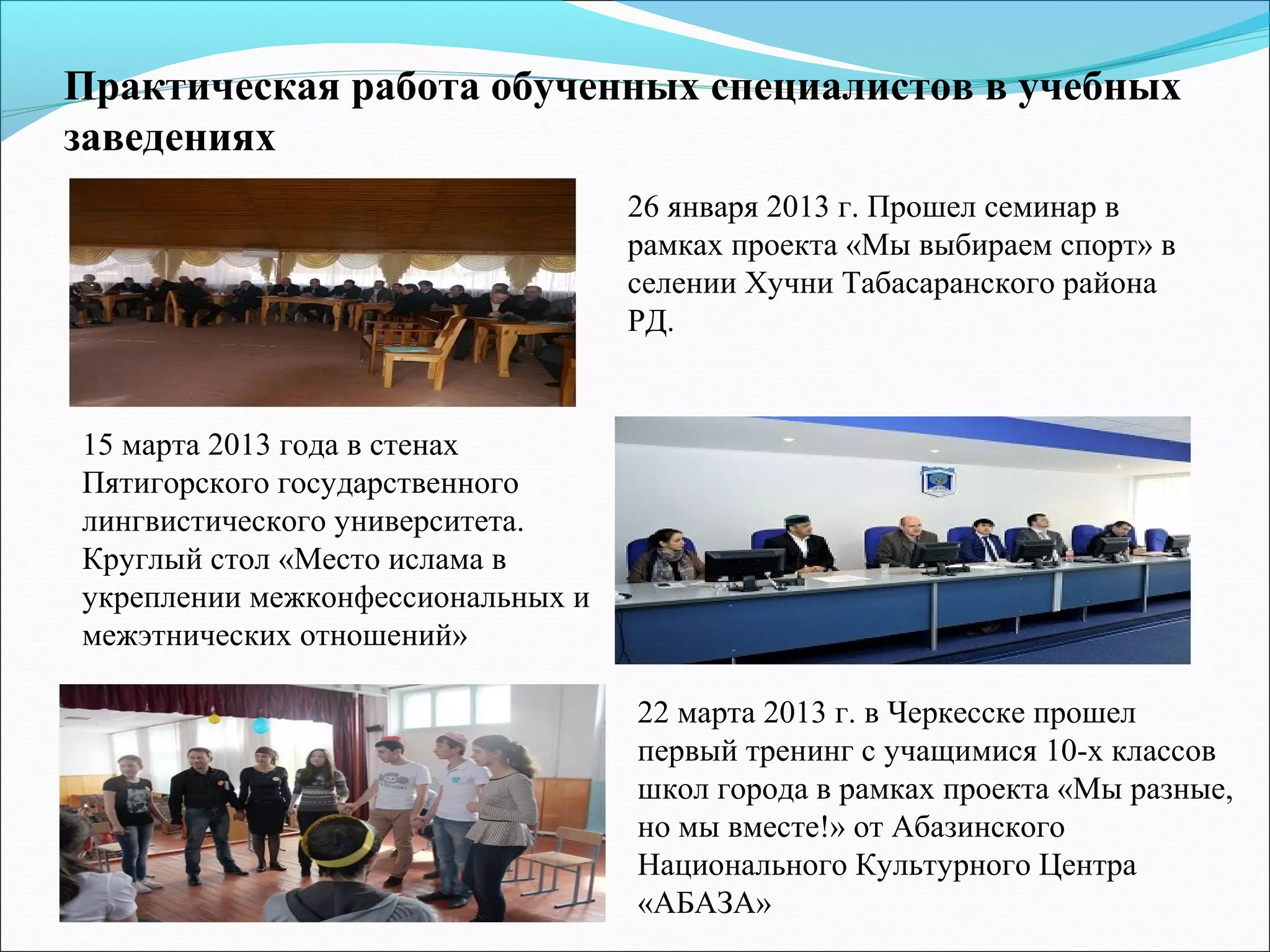 Практическая работа обученных специалистов в учебных
заведениях
22 марта 2013 г. в Черкесске прошел
первый тренинг с учащимися 10-х классов
школ города в рамках проекта «Мы разные,
но мы вместе!» от Абазинского
Национального Культурного Центра
«АБАЗА»
26 января 2013 г. Прошел семинар в
рамках проекта «Мы выбираем спорт» в
селении Хучни Табасаранского района
РД.
15 марта 2013 года в стенах
Пятигорского государственного
лингвистического университета.
Круглый стол «Место ислама в
укреплении межконфессиональных и
межэтнических отношений»
 