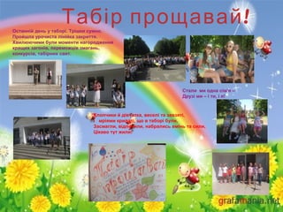 !Табір прощавайОстанній день у таборі. Трішки сумно.
Пройшла урочиста лінійка закриття.
Хвилюючими були моменти нагородження
кращих загонів, переможців змагань,
конкурсів, табірних свят.
Стали ми одна сім'я –
Друзі ми – і ти, і я!
Хлопчики й дівчатка, веселі та завзяті,
І мріями крилаті, що в таборі були,
Засмагли, відпочили, набрались вмінь та сили,
Цікаво тут жили!
 