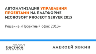Автоматизация управления
проектами на платформе
Microsoft Project Server 2013
Решение «Проектный офис 2013»
Алексей Явкин
 