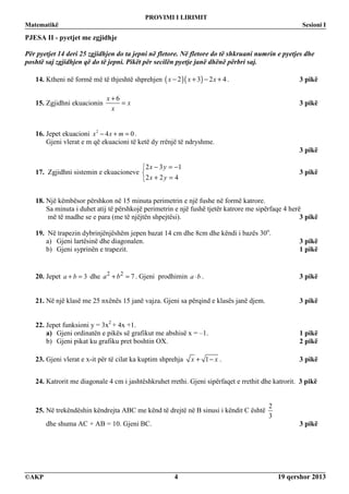 PROVIMI I LIRIMIT
Matematikë Sesioni I
©AKP 19 qershor 20134
PJESA II - pyetjet me zgjidhje
Për pyetjet 14 deri 25 zgjidhjen do ta jepni në fletore. Në fletore do të shkruani numrin e pyetjes dhe
poshtë saj zgjidhjen që do të jepni. Pikët për secilën pyetje janë dhënë përbri saj.
14. Ktheni në formë më të thjeshtë shprehjen ( )( )2 3 2 4x x x− + − + . 3 pikë
15. Zgjidhni ekuacionin
6x
x
x
+
= 3 pikë
16. Jepet ekuacioni 2
4 0x x m− + = .
Gjeni vlerat e m që ekuacioni të ketë dy rrënjë të ndryshme.
3 pikë
17. Zgjidhni sistemin e ekuacioneve



=+
−=−
422
132
yx
yx
3 pikë
18. Një këmbësor përshkon në 15 minuta perimetrin e një fushe në formë katrore.
Sa minuta i duhet atij të përshkojë perimetrin e një fushë tjetër katrore me sipërfaqe 4 herë
më të madhe se e para (me të njëjtën shpejtësi). 3 pikë
19. Në trapezin dybrinjënjëshëm jepen bazat 14 cm dhe 8cm dhe këndi i bazës 30o
.
a) Gjeni lartësinë dhe diagonalen. 3 pikë
b) Gjeni syprinën e trapezit. 1 pikë
20. Jepet 3a b+ = dhe 2 2
7a b+ = . Gjeni prodhimin a b⋅ . 3 pikë
21. Në një klasë me 25 nxënës 15 janë vajza. Gjeni sa përqind e klasës janë djem. 3 pikë
22. Jepet funksioni y = 3x2
+ 4x +1.
a) Gjeni ordinatën e pikës së grafikut me abshisë x = –1. 1 pikë
b) Gjeni pikat ku grafiku pret boshtin OX. 2 pikë
23. Gjeni vlerat e x-it për të cilat ka kuptim shprehja 1x x+ − . 3 pikë
24. Katrorit me diagonale 4 cm i jashtëshkruhet rrethi. Gjeni sipërfaqet e rrethit dhe katrorit. 3 pikë
25. Në trekëndëshin këndrejta ABC me kënd të drejtë në B sinusi i këndit C është
2
3
dhe shuma AC + AB = 10. Gjeni BC. 3 pikë
 