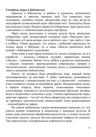 24
Семейные игры в библиотеке
Приходя в библиотеку и ребята, и родители, вспоминали
мероприятия и просили поиграть ещё. Так появилась идея
поддержать семейное чтение, организовав игру по типу когда-то
популярной телевизионной игры «Звёздный час». Записалось более
шестидесяти семей. Решили провести отборочные туры среди всех
участников, а с победителями сыграть ещё финал.
Через месяц подготовки в течение недели были проведены
отборочные туры литературной семейной игры «Звёздный час».
Собирались в 6 часов вечера, после рабочего дня, 1 раз днём и 1 раз
в субботу. Очень радовало, что играть с ребятами приходили не
только мамы и бабушки, но и папы. Иногда приходили всей
семьёй, с бабушками и дедушками.
Тема зимы в игре присутствовала не только в вопросах, но и в
атрибутах – команды собирали «сугроб», зарабатывая зимние
«звёзды» – снежинки. Кроме этого, ребята и родители знакомились
с новыми «зимними» произведениями современных авторов и
малоизвестными, написанными полвека назад и сохранившимися
лишь в домашних библиотеках.
Книги, по которым была разработана игра, каждый вечер
экспонировались на выставке. У ребят появлялась возможность
познакомиться с неизвестными для них, а у родителей – составить
план семейного чтения на ближайшее время. Интерактивная доска,
в первую очередь, была экраном, позволяющим показывать
иллюстрации, отрывки из мультипликационных фильмов, которые
были и вопросами и ответами в игре. Главное преимущество перед
простым экраном – что всё это было оформлено как гиперссылки, и
не требовало дополнительных манипуляций. Одно прикосновение
– нужный файл на экране.
Но самым необычным, самым неожиданным оказалось то, что
ответы игроки отправляли в компьютер с помощью пультов. В
конце игры компьютер обрабатывал результаты, и только тогда все
участники видели, сколько баллов-снежинок набрала их команда.
Так определялись полуфиналисты и финалисты игры.
 