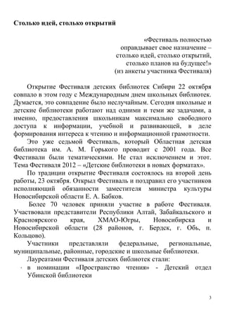 3
Столько идей, столько открытий
«Фестиваль полностью
оправдывает свое назначение –
столько идей, столько открытий,
столько планов на будущее!»
(из анкеты участника Фестиваля)
Открытие Фестиваля детских библиотек Сибири 22 октября
совпало в этом году с Международным днем школьных библиотек.
Думается, это совпадение было неслучайным. Сегодня школьные и
детские библиотеки работают над одними и теми же задачами, а
именно, предоставления школьникам максимально свободного
доступа к информации, учебной и развивающей, в деле
формирования интереса к чтению и информационной грамотности.
Это уже седьмой Фестиваль, который Областная детская
библиотека им. А. М. Горького проводит с 2001 года. Все
Фестивали были тематическими. Не стал исключением и этот.
Тема Фестиваля 2012 – «Детские библиотеки в новых форматах».
По традиции открытие Фестиваля состоялось на второй день
работы, 23 октября. Открыл Фестиваль и поздравил его участников
исполняющий обязанности заместителя министра культуры
Новосибирской области Е. А. Бабков.
Более 70 человек приняли участие в работе Фестиваля.
Участвовали представители Республики Алтай, Забайкальского и
Красноярского края, ХМАО-Югры, Новосибирска и
Новосибирской области (28 районов, г. Бердск, г. Обь, п.
Кольцово).
Участники представляли федеральные, региональные,
муниципальные, районные, городские и школьные библиотеки.
Лауреатами Фестиваля детских библиотек стали:
 в номинации «Пространство чтения» - Детский отдел
Убинской библиотеки
 