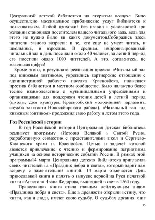 35
Центральной детской библиотеки на открытом воздухе. Было
осуществлено максимальное приближение услуг библиотеки к
пользователям. Любой прохожий без правил и условностей при
желании становился посетителем нашего читального зала, ведь для
этого не нужно было ни каких документов.Собирались здесь
читатели разного возраста: и те, кто еще не умеет читать, и
школьники, и взрослые. В среднем, импровизированный
читальный зал в день посещали около 40 человек, за летний период
его посетили около 1000 читателей. А это, согласитесь, не
маленькая цифра!
Кроме этого, в результате реализация проекта «Читальный зал
под книжным зонтиком», укрепились партнерские отношения с
администрацией рабочего поселка Краснообска, повысился
престиж библиотеки в местном сообществе. Было налажено более
тесное взаимодействие с муниципальными учреждениями и
организациями для поддержки чтения детей в летний период
(школы, Дом культуры, Краснообский молодежный парламент,
служба занятости Новосибирского района). «Читальный зал под
книжным зонтиком» продолжил свою работу и летом этого года.
Год Российской истории
В год Российской истории Центральная детская библиотека
реализует программу «История Великой и Святой Руси»,
разработанную совместно с представителями школ и Сергиево-
Казанского храма п. Краснообск. Целью и задачей которой
является привлечение к чтению и формирование патриотизма
учащихся на основе исторических событий России. В рамках этой
программы14 марта Центральная детская библиотека пригласила
своих читателей на «Праздник добра и света», который дарит нам
встречу с замечательной книгой. 14 марта отмечается День
православной книги в память о выпуске первой на Руси печатной
книги «Апостол» Ивана Федорова, вышедшей в свет в 1564 году.
Православная книга стала главным действующим лицом
«Праздника добра и света». Еще в древности открыли истину, что
книги, как и люди, имеют свою судьбу. О судьбах древних книг
 