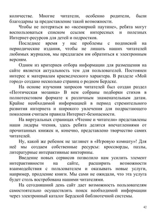 42
количестве. Многие читатели, особенно родители, были
благодарны за предоставление такой возможности.
Чтобы не потеряться во «всемирной паутине», ребята могут
воспользоваться списком ссылок интересных и полезных
Интернет-ресурсов для детей и подростков.
Последнее время у нас проблемы с подпиской на
периодические издания, чтобы не лишать наших читателей
любимых журналов, мы предлагаем им обратиться к электронным
версиям.
Одним из критериев отбора информации для размещения на
сайте является актуальность тем для пользователей. Постоянен
интерес к материалам краеведческого характера. В разделе «Мой
город» создано несколько страниц о родном Бердске.
На основе изучения запросов читателей был создан раздел
«Поэтическая мозаика» В нем собраны подборки стихов в
полнотекстовом формате к различным знаменательным датам.
Крайне необходимой информацией в период стремительного
развития интернета и широкого увлечения для подрастающего
поколения считаем правила Интернет-безопасности.
На виртуальных страницах «Чтение и читатели» представлены
наши лидеры чтения, здесь ребята делятся впечатлениями от
прочитанных книжек и, конечно, представлено творчество самих
читателей.
Ну, какой же ребенок не заглянет в «Игровую комнату»! Для
неё мы создаем собственные ресурсы: кроссворды, пазлы,
литературные интерактивные викторины.
Введение новых сервисов позволило нам усилить элемент
интерактивности на сайте, расширить возможности
взаимодействия с пользователем и оказывать новые услуги,
например, продление книги. Мы сами не ожидали, что эта услуга
будет столь востребована нашими читателями.
На сегодняшний день сайт дает возможность пользователям
самостоятельно осуществлять поиск необходимой информации
через электронный каталог Бердской библиотечной системы.
 