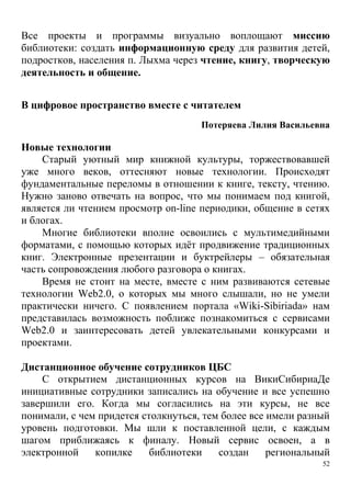 52
Все проекты и программы визуально воплощают миссию
библиотеки: создать информационную среду для развития детей,
подростков, населения п. Лыхма через чтение, книгу, творческую
деятельность и общение.
В цифровое пространство вместе с читателем
Потеряева Лилия Васильевна
Новые технологии
Старый уютный мир книжной культуры, торжествовавшей
уже много веков, оттесняют новые технологии. Происходят
фундаментальные переломы в отношении к книге, тексту, чтению.
Нужно заново отвечать на вопрос, что мы понимаем под книгой,
является ли чтением просмотр on-line периодики, общение в сетях
и блогах.
Многие библиотеки вполне освоились с мультимедийными
форматами, с помощью которых идёт продвижение традиционных
книг. Электронные презентации и буктрейлеры – обязательная
часть сопровождения любого разговора о книгах.
Время не стоит на месте, вместе с ним развиваются сетевые
технологии Web2.0, о которых мы много слышали, но не умели
практически ничего. С появлением портала «Wiki-Sibiriada» нам
представилась возможность поближе познакомиться с сервисами
Web2.0 и заинтересовать детей увлекательными конкурсами и
проектами.
Дистанционное обучение сотрудников ЦБС
С открытием дистанционных курсов на ВикиCибириаДе
инициативные сотрудники записались на обучение и все успешно
завершили его. Когда мы согласились на эти курсы, не все
понимали, с чем придется столкнуться, тем более все имели разный
уровень подготовки. Мы шли к поставленной цели, с каждым
шагом приближаясь к финалу. Новый сервис освоен, а в
электронной копилке библиотеки создан региональный
 