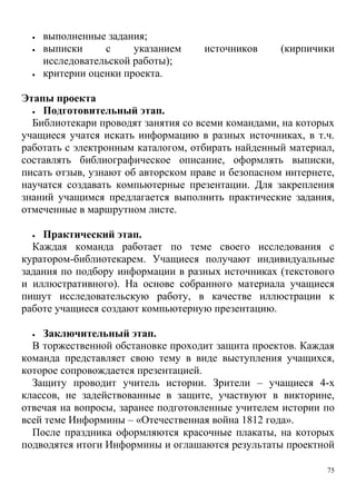 75
 выполненные задания;
 выписки с указанием источников (кирпичики
исследовательской работы);
 критерии оценки проекта.
Этапы проекта
 Подготовительный этап.
Библиотекари проводят занятия со всеми командами, на которых
учащиеся учатся искать информацию в разных источниках, в т.ч.
работать с электронным каталогом, отбирать найденный материал,
составлять библиографическое описание, оформлять выписки,
писать отзыв, узнают об авторском праве и безопасном интернете,
научатся создавать компьютерные презентации. Для закрепления
знаний учащимся предлагается выполнить практические задания,
отмеченные в маршрутном листе.
 Практический этап.
Каждая команда работает по теме своего исследования с
куратором-библиотекарем. Учащиеся получают индивидуальные
задания по подбору информации в разных источниках (текстового
и иллюстративного). На основе собранного материала учащиеся
пишут исследовательскую работу, в качестве иллюстрации к
работе учащиеся создают компьютерную презентацию.
 Заключительный этап.
В торжественной обстановке проходит защита проектов. Каждая
команда представляет свою тему в виде выступления учащихся,
которое сопровождается презентацией.
Защиту проводит учитель истории. Зрители – учащиеся 4-х
классов, не задействованные в защите, участвуют в викторине,
отвечая на вопросы, заранее подготовленные учителем истории по
всей теме Информины – «Отечественная война 1812 года».
После праздника оформляются красочные плакаты, на которых
подводятся итоги Информины и оглашаются результаты проектной
 