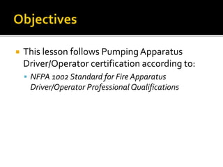  This lesson follows Pumping Apparatus
Driver/Operator certification according to:
 NFPA 1002 Standard for Fire Apparatus
Driver/Operator Professional Qualifications
 