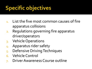 1. List the five most common causes of fire
apparatus collisions
2. Regulations governing fire apparatus
driver/operators
3. VehicleOperations
4. Apparatus rider safety
5. Defensive DrivingTechniques
6. VehicleControl
7. Driver Awareness Course outline
 