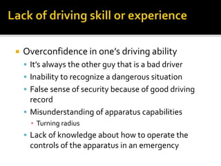  Overconfidence in one’s driving ability
 It’s always the other guy that is a bad driver
 Inability to recognize a dangerous situation
 False sense of security because of good driving
record
 Misunderstanding of apparatus capabilities
▪ Turning radius
 Lack of knowledge about how to operate the
controls of the apparatus in an emergency
 