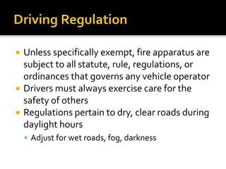  Unless specifically exempt, fire apparatus are
subject to all statute, rule, regulations, or
ordinances that governs any vehicle operator
 Drivers must always exercise care for the
safety of others
 Regulations pertain to dry, clear roads during
daylight hours
 Adjust for wet roads, fog, darkness
 