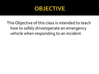This Objective of this class is intended to teach
how to safely drive/operate an emergency
vehicle when responding to an incident
 