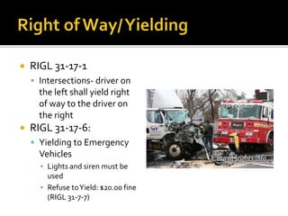 RIGL 31-17-1
 Intersections- driver on
the left shall yield right
of way to the driver on
the right
 RIGL 31-17-6:
 Yielding to Emergency
Vehicles
▪ Lights and siren must be
used
▪ Refuse toYield: $20.00 fine
(RIGL 31-7-7)
 
