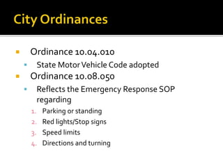  Ordinance 10.04.010
 State MotorVehicle Code adopted
 Ordinance 10.08.050
 Reflects the Emergency Response SOP
regarding
1. Parking or standing
2. Red lights/Stop signs
3. Speed limits
4. Directions and turning
 