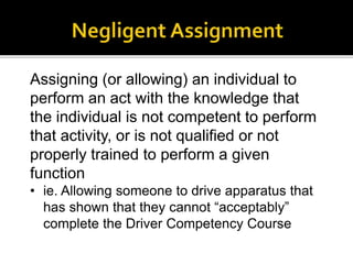 Assigning (or allowing) an individual to
perform an act with the knowledge that
the individual is not competent to perform
that activity, or is not qualified or not
properly trained to perform a given
function
• ie. Allowing someone to drive apparatus that
has shown that they cannot “acceptably”
complete the Driver Competency Course
 