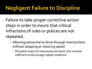 Failure to take proper corrective action
steps in order to insure that critical
infractions of rules or polices are not
repeated.
 Allowing personnel to drive through intersections
without stopping or reducing speed
▪ Discipline need not necessarily be harsh, but must be
sufficient to discourage repeat violations
 