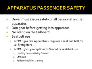  Driver must assure safety of all personnel on the
apparatus
 Don gear before getting into apparatus
 No riding on the tailboard
 Seatbelt use
 NFPA 1901 Fire Apparatus – requires a seat and belt for
all firefighters
 NFPA 1500: 3 exceptions to Seated or seat-belt use
1. Loading hose – driving forward
2. EMS call
3. PerformingTiller training
 