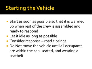  Start as soon as possible so that it is warmed
up when rest of the crew is assembled and
ready to respond
 Let it idle as long as possible
 Consider response – road closings
 Do Not move the vehicle until all occupants
are within the cab, seated, and wearing a
seatbelt
 