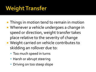  Things in motion tend to remain in motion
 Whenever a vehicle undergoes a change in
speed or direction, weight transfer takes
place relative to the severity of change
 Weight carried on vehicle contributes to
skidding an rollover due to:
 Too much speed in turns
 Harsh or abrupt steering
 Driving on too steep slope
 