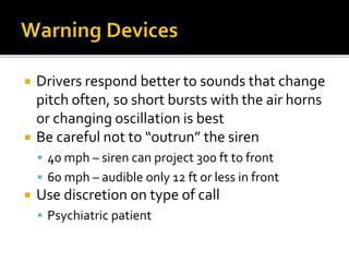  Drivers respond better to sounds that change
pitch often, so short bursts with the air horns
or changing oscillation is best
 Be careful not to “outrun” the siren
 40 mph – siren can project 300 ft to front
 60 mph – audible only 12 ft or less in front
 Use discretion on type of call
 Psychiatric patient
 