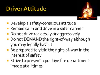  Develop a safety-conscious attitude
 Remain calm and drive in a safe manner
 Do not drive recklessly or aggressively
 Do not DEMAND the right-of-way although
you may legally have it
 Be prepared to yield the right-of-way in the
interest of safety
 Strive to present a positive fire department
image at all times
 