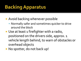  Avoid backing whenever possible
 Normally safer and sometimes quicker to drive
around the block
 Use at least 1 firefighter with a radio,
positioned on the drivers side, approx. 1
vehicle length behind, to warn of obstacles or
overhead objects
 No spotter, do not back up!
 
