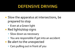  Slow the apparatus at intersections, be
prepared to stop
 Even at a Green light
 Red lights/stop signs
 Slow down as necessary
 You are responsible if get into an accident
 Be alert to the unexpected
 Cars pulling out in front of you
 